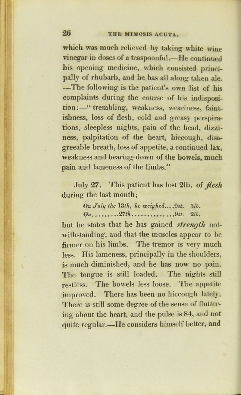 which was much relieved by taking white wine vinegar in doses of a teaspoonful.—He continued his opening medicine, which consisted princi- pally of rhubarb, and he has all along taken ale. —The following is the patient’s own list of his complaints during the course of his indisposi- tion:—“trembling, weakness, weariness, faint- ishness, loss of flesh, cold and greasy perspira- tions, sleepless nights, pain of the head, dizzi- ness, palpitation of the heart, hiccough, disa- greeable breath, loss of appetite, a continued lax, weakness and bearing-down of the bowels, much pain and lameness of the limbs.” July 27. This patient has lost 21b. of flesh during the last month; On July the 13fA, he voeighed... .9sf. Zlb. On.. nth 9st. 2lb. but he states that he has gained strength not- withstanding, and that the muscles appear to be firmer on his limbs. The tremor is very much less. His lameness, principally in the shouldei*s, is much diminished, and he has now no pain. The tongue is still loaded. The nights still restless. The bowels less loose. The appetite improved. There has been no hiccough lately. There is still some degree of the sense of flutter- ing about the heart, and the pulse is 84, and not quite regular.—He considers himself better, and