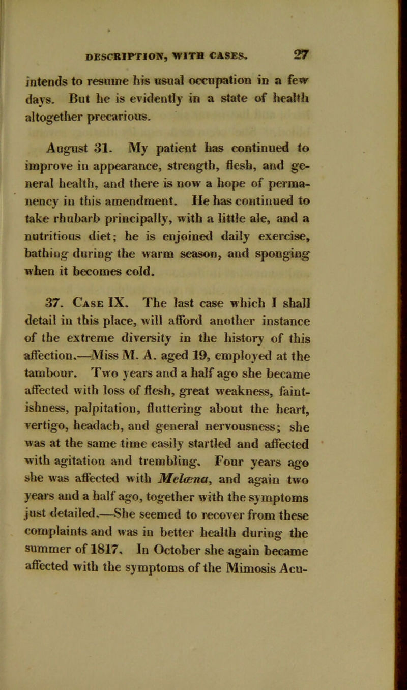 intends to resnine his usual occupation in a few days. But he is evidently in a state of health altogether precarious. August 31. My patient has continued to improve in appearance, strength, hesb, and ge- neral health, and there is now a hope of perma- nency in this amendment. He has continued to take rhubarb principally, with a little ale, and a nutritious diet; he is enjoined daily exercise, bathing during the warm season, and sponging when it becomes cold. 37. Case IX. The last case which I shall detail in this place, will afford another instance of the extreme diversity in the history of this affection.—^IVIiss M. A. aged 19, employed at the tambour. Two years and a half ago she became affected with loss of flesh, great weakness, faint- ishness, palpitation, fluttering about the heart, vertigo, headacb, and general nervousness; she was at the same time easily startled and affected * with agitation and trembling. Four years ago she was affected with Melcsna, and again two years and a half ago, together with the symptoms just detailed,—She seemed to recover from these complaints and was in better health during the summer of 1817, In October she again became affected with the symptoms of the Mimosis Acu-