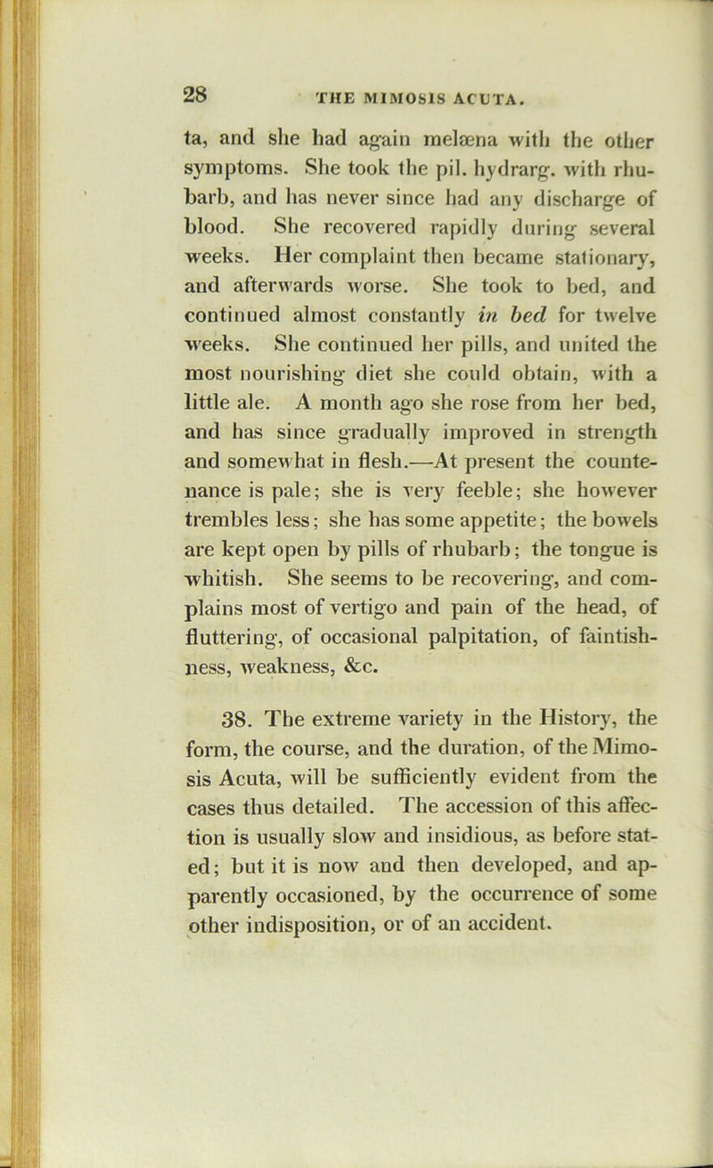 ta, and she had ag-ain meljena with the other symptoms. She took the pil. hydrarg-. witli rhu- barb, and has never since had any discharge of blood. She recovered rapidly during several weeks. Her complaint then became stationary, and afterwards worse. She took to bed, and continued almost constantly in bed for twelve weeks. She continued her pills, and united the most nourishing diet she could obtain, with a little ale. A month ago she rose from her bed, and has since gradually improved in strength and somewhat in flesh.—At present the counte- nance is pale; she is very feeble; she however trembles less; she has some appetite; the bowels are kept open by pills of rhubarb; the tongue is whitish. She seems to be recovering, and com- plains most of vertigo and pain of the head, of fluttering, of occasional palpitation, of faintish- ness, weakness, &c. 38. The extreme variety in the History, the form, the course, and the duration, of the Mime- sis Acuta, will be sufficiently evident from the cases thus detailed. The accession of this affec- tion is usually slow and insidious, as before stat- ed ; but it is now and then developed, and ap- parently occasioned, by the occurrence of some other indisposition, or of an accident.