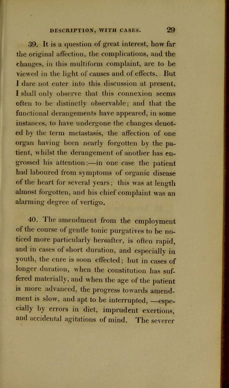 39. It is a question of great interest, how far the original affection, the complications, and the changes, in this multiform complaint, are to be viewed in the light of causes and of effects. But I dare not enter into this discussion at present. I shall only observe that this connexion seems often to be distinctly observable; and that the functional derangements have appeared, in some instances, to have undergone the changes denot- ed by the term metastasis, the affection of one organ having been nearly forgotten by the pa- tient, w hilst the derangement of another has en- grossed his attention:—in one case the patient had laboured from symptoms of organic disease of the heart for several years; this w as at length almost forgotten, and his chief complaint was an alarming degree of vertigo. 40. 1 he amendment from the employment of the course of gentle tonic purgatives to be no- ticed more particularly hereafter, is often rapid, and in cases of short duration, and especially in youth, the cure is soon effected; but in cases of longer duration, when the constitution has suf- fered materially, and when the age of the patient is more advanced, the progress towards amend- ment is slow, and apt to be interrupted, —espe- cially by errors in diet, imprudent exertions, and accidental agitations of mind. The severer
