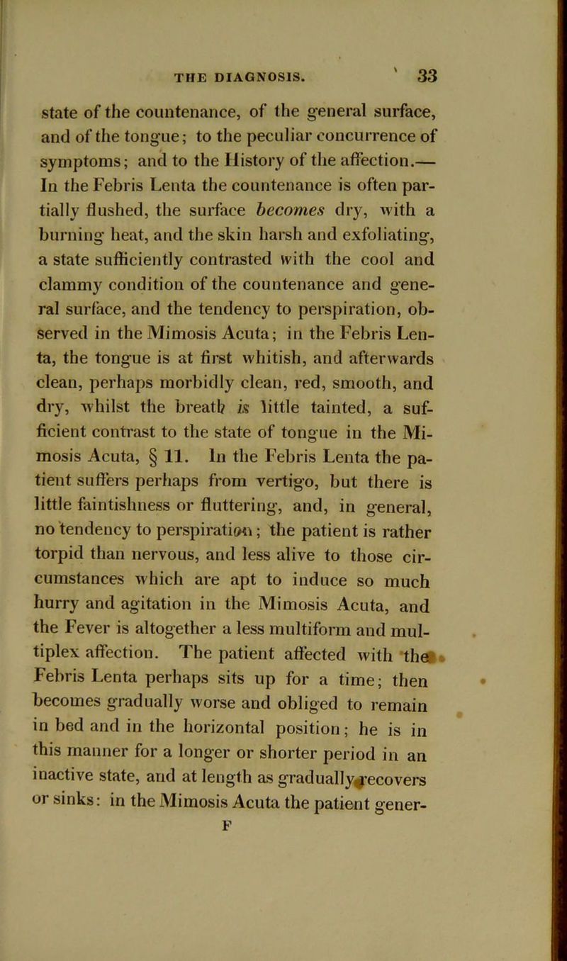 State of the countenance, of the general surface, and of the tongue; to the peculiar concurrence of symptoms; and to the History of the affection.— In the Febris Lenta the countenance is often par- tially flushed, the surface becomes dry, M'ith a burning heat, and the skin harsh and exfoliating, a state sufticiently contrasted w-ith the cool and clammy condition of the countenance and gene- ral surface, and the tendency to perspiration, ob- served in the Mimosis Acuta; in the Febris Len- ta, the tongue is at first whitish, and afterwards clean, perhaps morbidly clean, red, smooth, and dry, whilst the breath k little tainted, a suf- ficient contrast to the state of tongue in the Mi- mosis Acuta, § 11. In the Febris Lenta the pa- tient sufiers perhaps from vertigo, but there is little faintishness or fluttering, and, in general, no tendency to perspiration; the patient is rather torpid than nervous, and less alive to those cir- cumstances M'hich are apt to induce so much hurry and agitation in the Mimosis Acuta, and the Fever is altogether a less multiform and mul- tiplex affection. The patient affected with 'thet* Febris Lenta perhaps sits up for a time; then becomes gradually worse and obliged to remain in bed and in the horizontal position; he is in this manner for a longer or shorter period in an inactive state, and at length as gradually^ecovers or sinks: in the Mimosis Acuta the patient gener- F