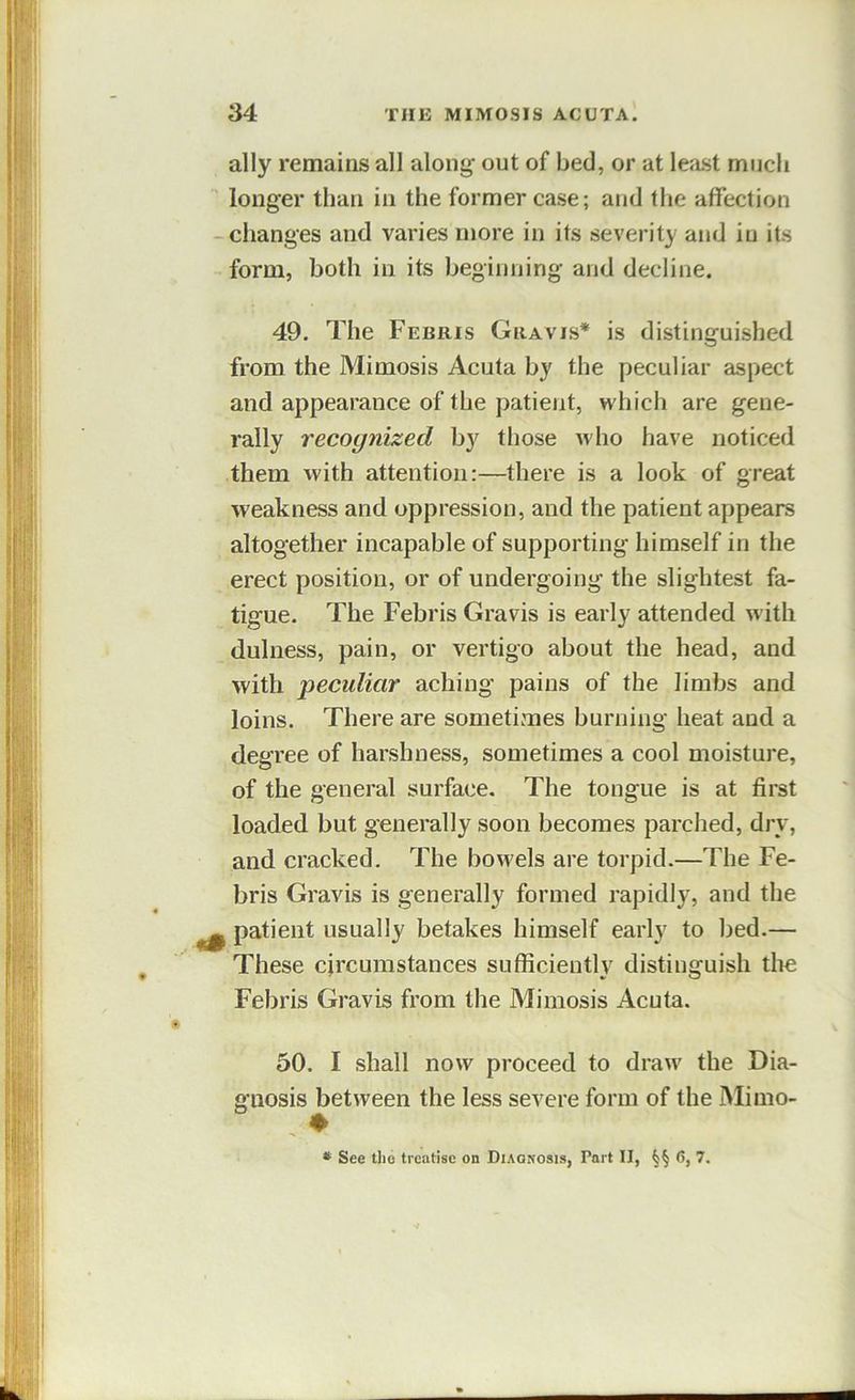 ally remains all aloni^ out of bed, or at least much longer than in the former case; and the affection -changes and varies more in its severity and in its form, both in its beginning and decline. 49. The Febris Gravis* is distinguished from the Mimosis Acuta by the peculiar aspect and appearance of the patient, which are gene- rally recognized by those who have noticed them with attention:—there is a look of great weakness and oppression, and the patient appears altogether incapable of supporting himself in the erect position, or of undergoing the slightest fa- tigue. The Febris Gravis is early attended with dulness, pain, or vertigo about the head, and with ’peculiar aching pains of the limbs and loins. There are sometimes burning heat and a degree of harshness, sometimes a cool moisture, of the general surface. The tongue is at first loaded but generally soon becomes parched, dry, and cracked. The bow'els are torpid.—The Fe- bris Gravis is generally formed rapidly, and the ^ patient usually betakes himself early to bed.— These circumstances sufficiently distinguish the Febris Gravis from the Mimosis Acuta. 50. I shall now proceed to draw' the Dia- gnosis between the less severe form of the Mimo- , ♦