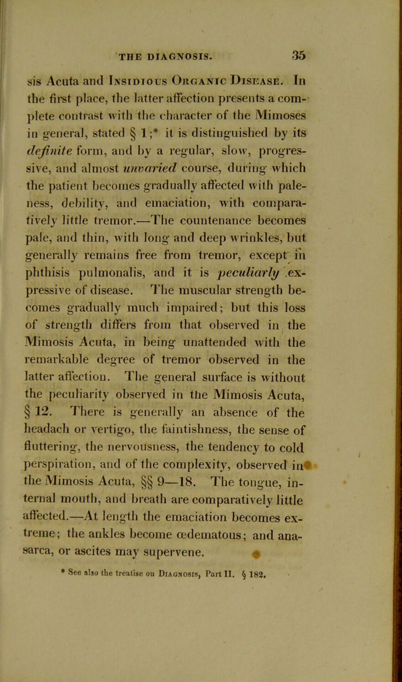 sis Acuta and Insidious Organic Disease. In the firet place, the latter affection presents a com- plete contrast ivith the character of the Mimoses in general, stated § 1 ;* it is distiiig-uished by its definite form, and by a regular, slow, progres- sive, and almost unvaried course, during- which the patient becomes gradually affected with pale- ness, debility, and emaciation, with compara- tively little tremor.—The countenance becomes pale, and thin, Avith long- and deep wrinkles, but generally remains free from tremor, except in phthisis pulmonalis, and it is peculiarly ex- pressive of disease. Idie muscular strength be- comes gradually much impaired; but this loss of strength differs from that observed in the Mimosis Acuta, in being unattended with the remarkable degree of tremor observed in the latter affection. The general surface is without the peculiarity observed in the Mimosis Acuta, §12. There is generally an absence of the headach or vertigo, the faintishness, the sense of fluttering, the nervousness, the tendency to cold perspiration, and of the complexity, observed in* the Mimosis Acuta, §§ 9—18. The tongue, in- ternal mouth, and breath are comparatively little affected.—At length the emaciation becomes ex- treme; the ankles become oedematous; and ana- sarca, or ascites may supervene. ^