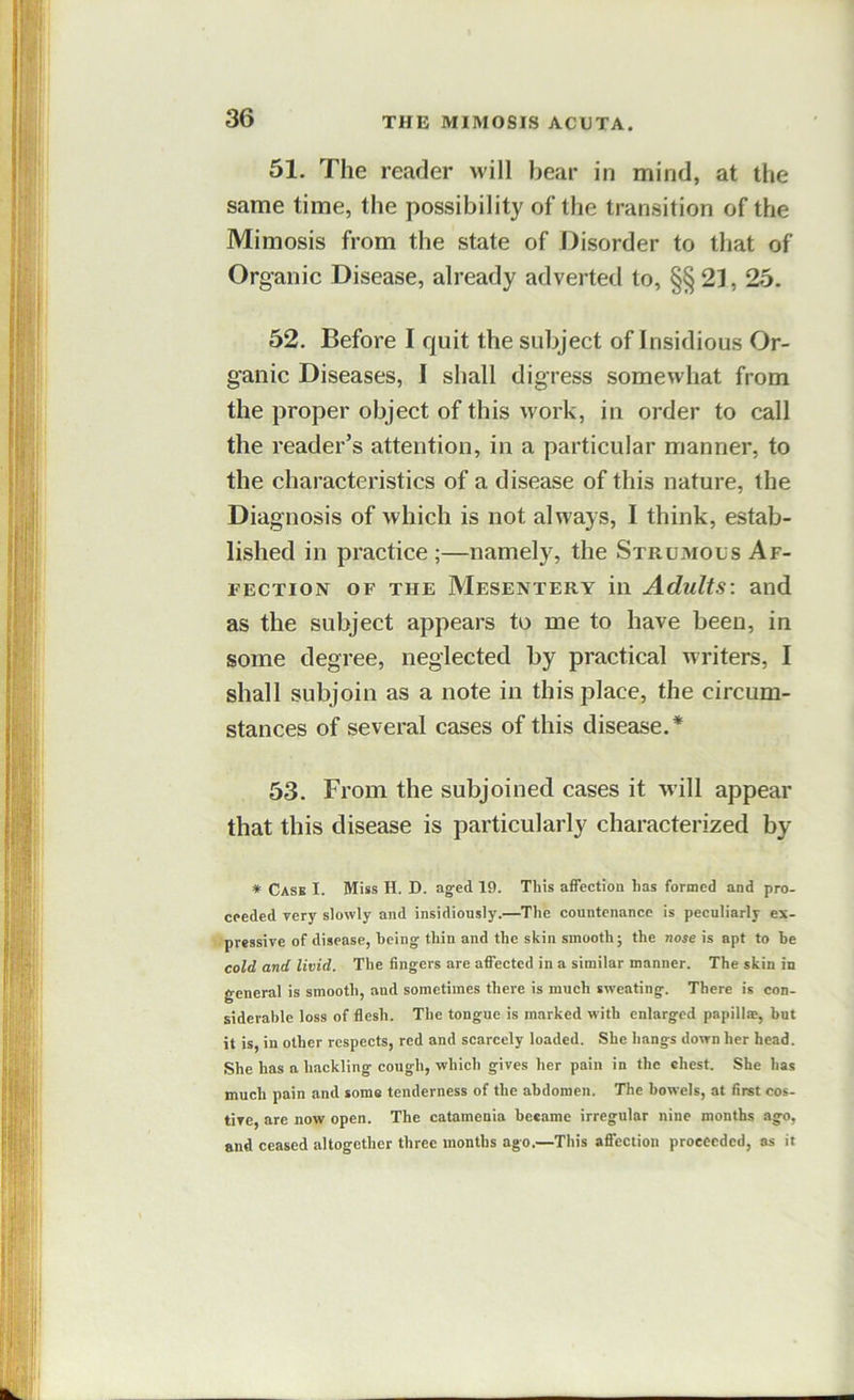 51. The reader will bear in mind, at the same time, the possibility of the transition of the Mimosis from the state of Disorder to that of Organic Disease, already adverted to, §§ 21, 25. 52. Before I quit the subject of Insidious Or- ganic Diseases, I shall digress somewhat from the proper object of this work, in order to call the reader’s attention, in a particular manner, to the characteristics of a disease of this nature, the Diagnosis of which is not always, I think, estab- lished in practice ;—namely, the Strumous Af- fection OF THE Mesentery in Adults: and as the subject appears to me to have been, in some degree, neglected by practical writers, I shall subjoin as a note in this place, the circum- stances of several cases of this disease.* 53. From the subjoined cases it will appear that this disease is particularly characterized by * Case I. Miss H. D. aged 19. This affection has formed and pro- ceeded Tery slowly and insidiously.—The countenance is peculiarly es- Vipressive of disease, being thin and the skin smooth; the nose is apt to be cold and livid. The fingers are affected in a similar manner. The skin in general is smooth, and sometimes there is much sweating. There is con- siderable loss of flesh. The tongue is marked with enlarged papillm, but it is in other respects, red and scarcely loaded. She hangs down her head. She has a hackling cough, which gives her pain in the chest. She has much pain and some tenderness of the abdomen. The bowels, at first cos- tive, are now open. The catamenia became irregular nine months ago, and ceased altogether three months ago,—This affection proceeded, as it