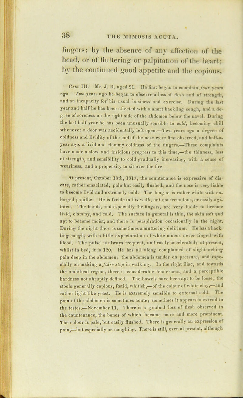 fing’ers; by the absence of any affection of the head, or of fluttering or palpitation of the heart; by the continued good appetite and the copious, Cask ITI. Mr. J. II. ng'etl 21. He first beg^nn to complain yhur years ago. Two years ago be began to observe a loss of flesh and of strengtb, and an incapacity for'bis usual busiue.ss and exercise. During tbe last year and half be has been affected with a short hackling cough, and a de- gree of soreness on the right side of the abdomen below the navel. During the last half year he has been unusually sensible to eold, becoming chill whenever a door was accidentally left open.—Two years ago a degree of coldness and lividity of tbe end of the nose were first observed, and half-a- year ago, a livid and clammy coldness of tbe fingers.—These complaints bare made a slow and insidious progress to this time,—tbe thinness, loss of strengtb, and sensibility to cold gradually increasing, with a sense of weariness, and a propensity to sit over the fire. At present, October 18tb, 1817, the countenance is expressive of dis- ease, rather emaciated, pale but easily flushed, and the nose is very liable to become livid and extremely cold. The tongue is rather white with en- larged papillce. He is feeble in his walk, bnt not tremulous, or easily agi- tated. The hands, and especially the fingers, are very liable to become livid, clammy, and cold. The surface in general is thin, the skin soft and apt to become moist, and there is perspiration occasionally in the night. During the night there is sometimes a muttering delirium. He has a hack- ling cough, with a little expectoration of white mucus never tinged with blood. The pulse is always frequent, and easily accelerated; at present, whilst in bed, it is 120. He has all along complained of slight aching pain deep in the abdomen; the abdomen is tender on pressure, and espe- cially on making ajalse step in walking. In the right iliac, and towards the umbilical region, there is considerable tenderness, and a perceptible hardness not abruptly defined. The bowels have been apt to be loose; the stools generally copious, foetid, whitish,—of the colour of white clay,—and rather light like yeast. He is extremely sensible to external cold. The pain of the abdomen is sometimes acute; sometimes it appears to extend to the testes.—-November 11. There is a gradual loss of flesh observed in the countenance, the bones of which became more and more prominent. The colour is pale, but easily flushed. There is generally an expression of pain,—but especially on coughing. There is still, even at present, although