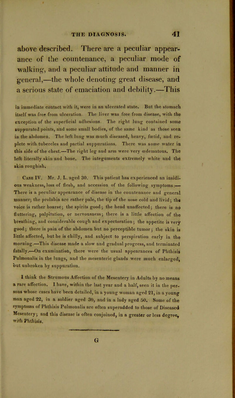 above described. There are a peculiar appear- ance of the countenance, a peculiar mode of Avalking-, and a peculiar attitude and manner in g-eneral,—the whole denoting' great disease, and a serious state of emaciation and debility.—This in immediate contact with it, were in an ulcerated state. But the stomach itself was free from ulceration. The liver was free from disease, with the exception of the superficial adhesions. The right lung- contained some suppurated points, and some small bodies, of the same kind as those seen in the abdomen. The left lung was much diseased, heavy, feetid, and re- plete with tubercles and partial suppurations. There was some water in this side of the chest.—The right leg and arm were very tedematous. The left literally skin and bone. The integuments extremely white and the skin roughish. Case IV. Mr. J. L. aged 30. This patient has experienced an insidi- ous weakness, loss of flesh, and accession of the following symptoms;— There is a peculiar appearance of disease in the countenance and general manner^ the prolahia are rather pale, the tip of the nose cold and livid; the voice is rather hoarse; the spirits good; the head unaffected; there is no flattering, palpitation, or nervousness; there is a little affection of the breathing, and considerable cough and expectoration; the appetite is very good; there is pain of the abdomen but no perceptible tumor; the skin is little affected, but he is chilly, and subject to perspiration early in the morning.—This disease made a slow and gradual progress, and terminated fatally.—On examination, there were the usual appearances of Phthisis Pulmonalis in the lungs, and the mesenteric glands were much enlarged, but unbroken by suppuration. I think the Strumous Affection of the Mesentery in Adults by no means a rare afffection. I have, within the last year and a half, seen it in the per- sons whose cases have been detailed, in a young woman aged 21, in a young man aged 22, in a soldier aged 30, and in a lady aged 50. Some of the symptoms of Phthisis Pulmonalis are often superadded to those of Diseased Mesentery; and this disease is often conjoined, in a greater or less degree, with Phthisis. G