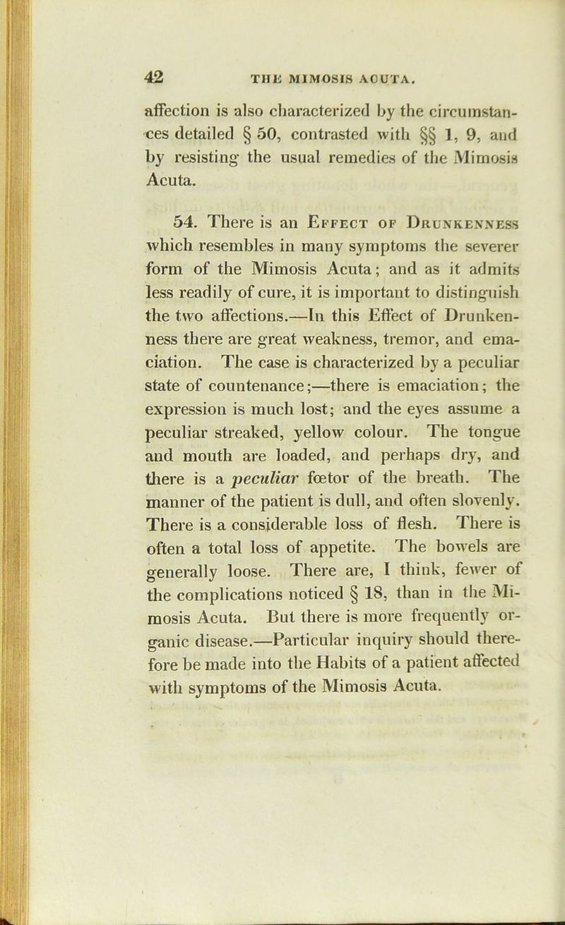 affection is also characterized by the circumstan- ces detailed § 50, contrasted with §§ ], 9, and by resisting the usual remedies of tlie Mimosis Acuta. 54. There is an Effect of Drunkenness which resembles in many symptoms the severer form of the Mimosis Acuta; and as it admits less readily of cure, it is important to distinguish the two affections.—In this Effect of Drunken- ness there are great weakness, tremor, and ema- ciation. The case is characterized by a peculiar state of countenance;—there is emaciation; the expression is much lost; and the eyes assume a peculiar streaked, yellow colour. The tongue and mouth are loaded, and perhaps dry, and there is a peculiar fee tor of the breath. The manner of the patient is dull, and often slovenly. There is a considerable loss of flesh. There is often a total loss of appetite. The bowels are generally loose. There are, I think, fewer of the complications noticed § 18, than in the Mi- mosis Acuta. But there is more frequently or- ganic disease.—Particular inquiry should there- fore be made into the Habits of a patient affected with symptoms of the Mimosis Acuta.