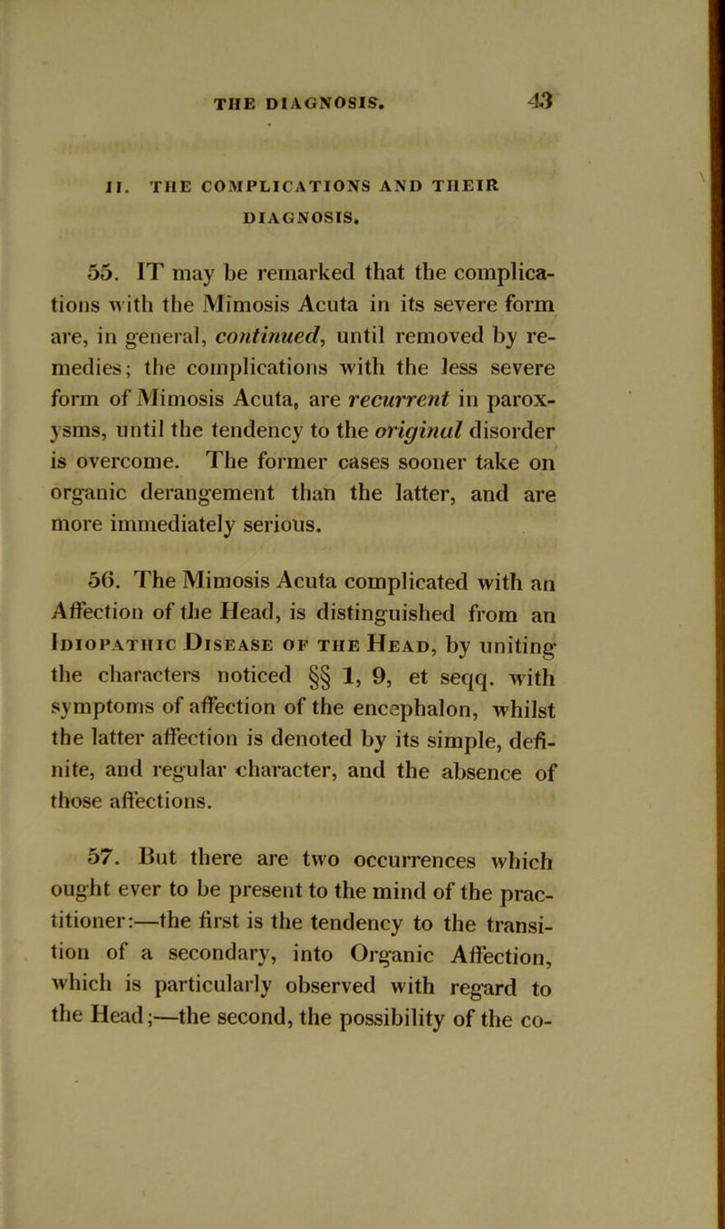 II. THE COMPLICATIONS AND THEIR DIAGNOSIS. 55. IT may be remarked that the complica- tions with the Mimosis Acuta in its severe form are, in general, continued, until removed by re- medies; the complications with the Jess severe form of Mimosis Acuta, are recurrent in parox- ysms, until the tendency to the original disorder is overcome. The former cases sooner take on organic derangement than the latter, and are more immediately serious. 56. The Mimosis Acuta complicated with an Affection of the Head, is distinguished from an Idiopathic Disease of the Head, by uniting- the characters noticed §§ 1, 9, et seqq. with symptoms of affection of the encephalon, whilst the latter affection is denoted by its simple, defi- nite, and regular character, and the absence of those afiections. 57. But there are two occurrences which ought ever to be present to the mind of the prac- titioner:—the first is the tendency to the transi- tion of a secondary, into Organic Affection, which is particularly observed with regard to the Head;—the second, the possibility of the co-