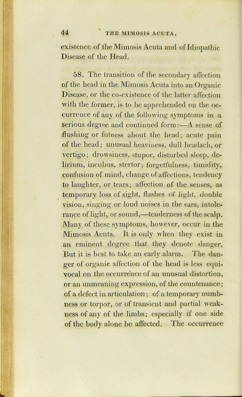 existence of the Mimosis Acuta and of Idiopatliic Disease of the Head. 58. The transition of the secondary affection of the head in the Mimosis Acuta into an Organic Disease, or the co-existence of the latter affection with the former, is to be apprehended on the oc- currence of any of the following' symptoms in a serious degree and continued form:—A sense of flushing or fulness about the head; acute pain of the head; unusual heaviness, dull headach, or vertigo; drowsiness, stupor, disturbed sleep, de- lirium, incubus, stertor; forgetfulness, timidit}^, confusion of mind, change of affections, tendency to laughter, or tears; affection of the senses, as temporary loss of sight, flashes of light, double vision, singing or loud noises in the ears, intole- rance of light, or sound,—tenderness of the scalp. Many of these symptoms, however, occur in the Mimosis Acuta. It is only when they exist in an eminent degree that they denote danger. But it is best to take an early alarm. The dan- ger of organic affection of the head is less equi- vocal on the occurrence of an unusual distortion, or an unmeaning expression, of the countenance; of a defect in articulation; of a temporary numb- ness or torpor, or of transient and partial weak- ness of any of the limbs; especially if one side of the body alone be affected. The occurrence