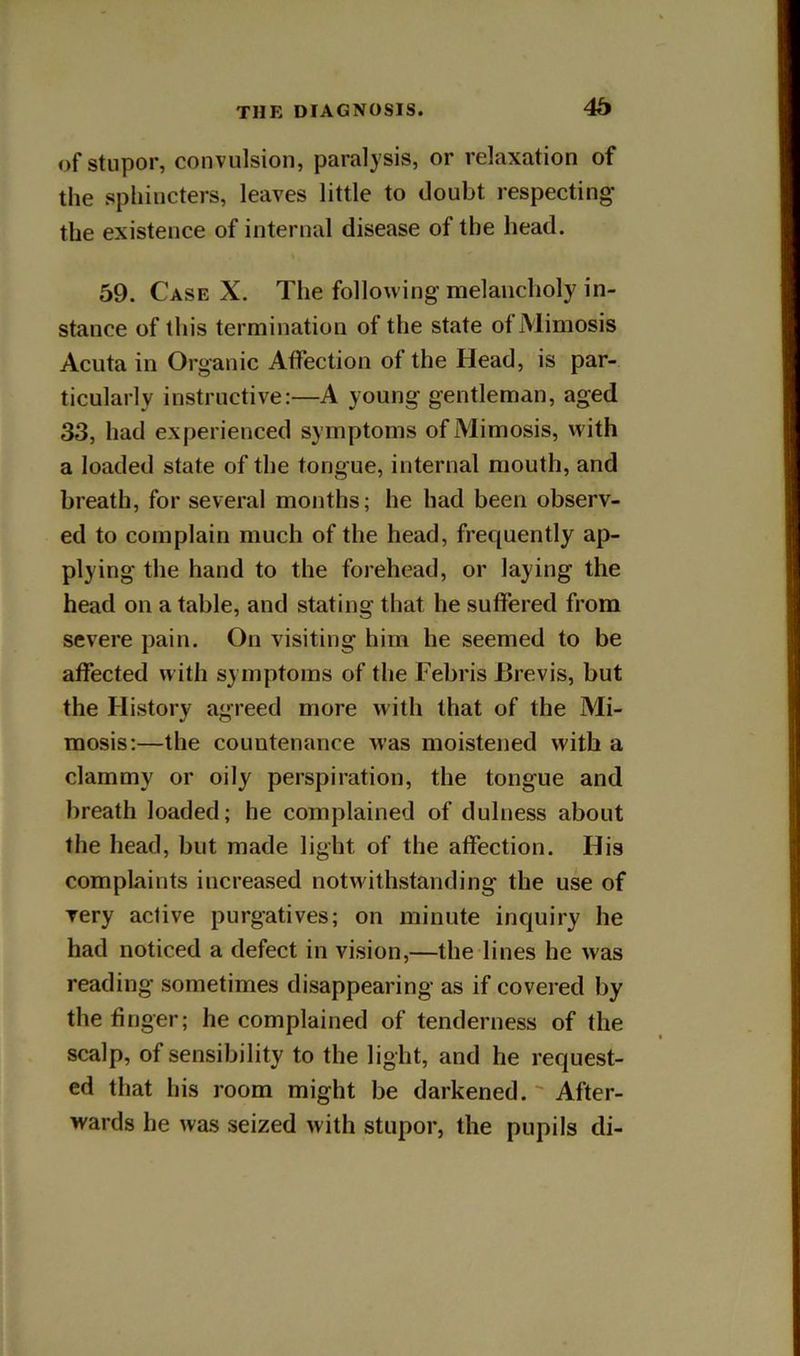 of stupor, convulsion, paralysis, or relaxation of the sphincters, leaves little to doubt respecting the existence of internal disease of the head. 59. Case X. The following melancholy in- stance of this termination of the state ofMimosis Acuta in Organic Affection of the Head, is par- ticularly instructive:—A young gentleman, aged 33, had experienced symptoms ofiMimosis, with a loaded state of the tongue, internal mouth, and breath, for several months; he had been observ- ed to complain much of the head, frequently ap- plying the hand to the forehead, or laying the head on a table, and stating that he suffered from severe pain. On visiting him he seemed to be affected with symptoms of the Febris Brevis, but the History agreed more with that of the Mi- mesis:—the countenance was moistened with a clammy or oily perspiration, the tongue and breath loaded; he complained of dulness about the head, but made light of the affection. His complaints increased notwithstanding the use of very active purgatives; on minute inquiry he had noticed a defect in vision,—the lines he was reading sometimes disappearing as if covered by the finger; he complained of tenderness of the scalp, of sensibility to the light, and he request- ed that his room might be darkened. ' After- wards he was seized with stupor, the pupils di-