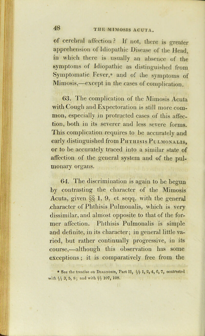 of corebrul afifectiou ? If not, llicre is greater apprehension of Idiopathic Disease of tlie Jlead, in which there is usually an absence of the symptoms of Idiopathic as distinguished from Symptomatic Fever,* and of the symptoms of Mimosis,—except in the cases of complication. 63. The complication of the Mimosis Acuta with Cough and Expectoration is still more com- mon, especially in protracted cases of this affec- tion, both in its severer and less severe forms. This complication requires to be accurately and early distinguished from Phthisis Pulmonalis, or to be accurately traced into a similar state of affection of the general system and of the pul- monary organs. 64. The discrimination is again to be begun by contrasting the character of the Mimosis Acuta, given §§ 1, 9, et seqq. with the general character of Phthisis Pulmonalis, w hich is very dissimilar, and almost opposite to that of the for- mer affection. Phthisis Pulmonalis is simple and definite, in its character; in general little va- ried, but rather continually progressive, in its course,—although this observation has some exceptions; it is comparatively free from the • See the treatise on Diagnosis, Part II, §§ 1, 4, 6, 7, oontrasted with §§ 3, 5, 8; and with §§ 107, 108.