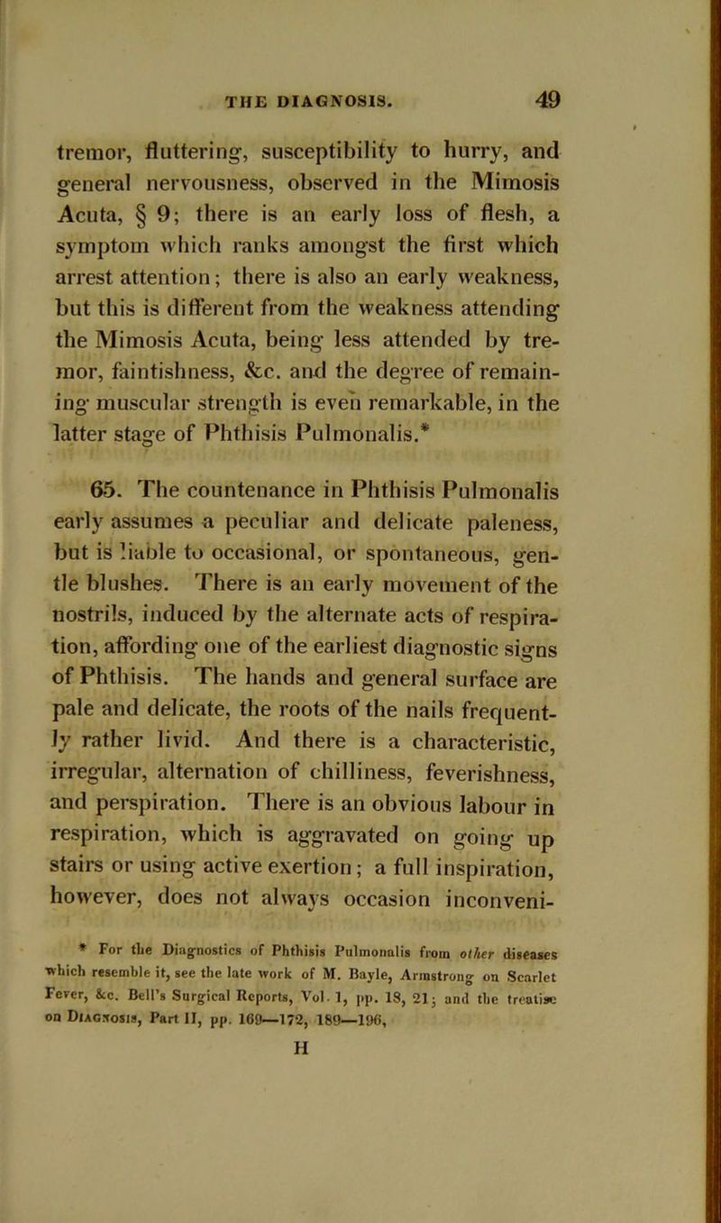 tremor, fluttering-, susceptibility to hurry, and general nervousness, observed in the Mimosis Acuta, § 9; there is an early loss of flesh, a symptom which ranks amongst the first which arrest attention; there is also an early weakness, but this is different from the weakness attending the Mimosis Acuta, being less attended by tre- mor, faintishness, &c. and the degree of remain- ing muscular strength is even remarkable, in the latter stage of Phthisis Pulmonalis.* 65. The countenance in Phthisis Pulmonalis early assumes a peculiar and delicate paleness, but is liable to occasional, or spontaneous, gen- tle blushes. There is an early movement of the nostrils, induced by the alternate acts of respira- tion, affording one of the earliest diagnostic signs of Phthisis. The hands and general surface are pale and delicate, the roots of the nails frequent- ly rather livid. And there is a characteristic, irregular, alternation of chilliness, feverishness, and perspiration. There is an obvious labour in respiration, which is aggravated on going up stairs or using active exertion; a full inspiration, however, does not always occasion inconveni- * For tLe Diagnostics of Phthisis Pulmonalis from other diseases which resemble it, see the late work of M. Bayle, Armstrong on Scarlet Fever, &c. Bell's Surgical Reports, Vol- 1, pp. 18, 21 j and the treatise on Diagnosis, Part II, pp. 169—172, 189—196, H