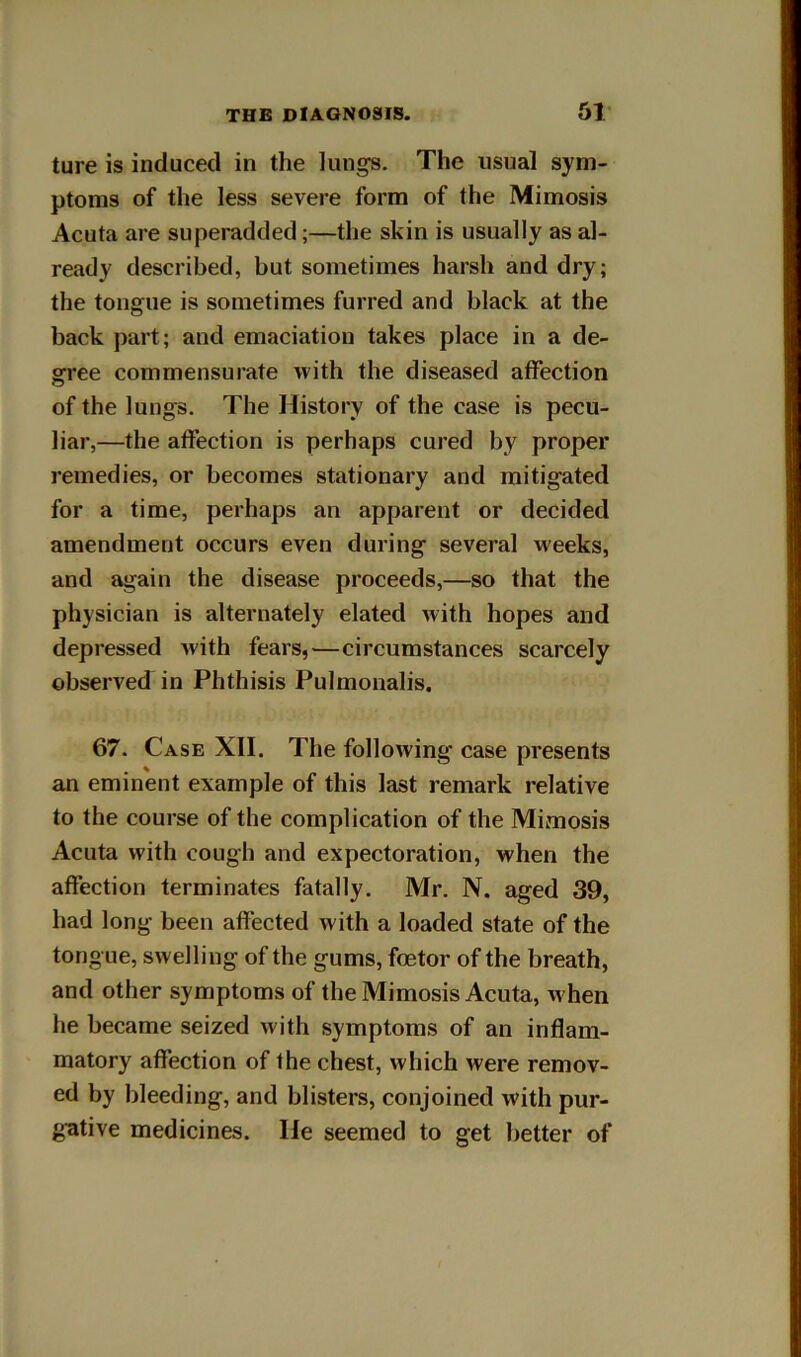 ture is induced in the lungs. The usual sym- ptoms of the less severe form of the Mimosis Acuta are superadded;—the skin is usually as al- ready described, but sometimes harsh and dry; the tongue is sometimes furred and black at the back part; and emaciation takes place in a de- gree commensurate with the diseased affection of the lungs. The History of the case is pecu- liar,—the affection is perhaps cured by proper remedies, or becomes stationary and mitigated for a time, perhaps an apparent or decided amendment occurs even during several weeks, and again the disease proceeds,—so that the physician is alternately elated with hopes and depressed with fears, ^—circumstances scarcely observed in Phthisis Pulmonalis. 67. Case XII. The following case presents an eminent example of this last remark relative to the course of the complication of the Mimosis Acuta with cough and expectoration, when the affection terminates fatally. Mr. N. aged 39, had long been affected with a loaded state of the tongue, swelling of the gums, foetor of the breath, and other symptoms of the Mimosis Acuta, when he became seized with symptoms of an inflam- matory affection of the chest, which were remov- ed by bleeding, and blisters, conjoined with pur- gative medicines. He seemed to get better of