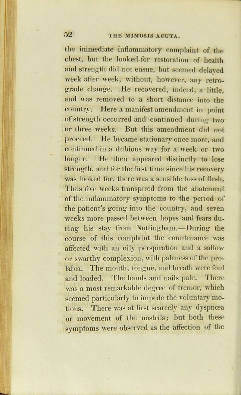 the immediate inflammatory complaint of the chest, but the looked-for restoration of health and strength did not ensue, but seemed delayed week after week, without, however, any retro- grade change. He recovered, indeed, a little, .and was removed to a short distance into the country. Here a manifest amendment in point , of strength occurred and continued during tvvo ,or three weeks. But this amendment did not proceed. He became stationary once more, and .continued in a dubious May for a Meek or tMO longer. He then appeared distinctly to lose strength, and for the first time since his recovery was looked for, there M^as a sensible loss of flesh. Thus five weeks transpired from the abatement of the inflammatory symptoms to the period of the patient’s going into the country, and seven M^eeks more passed between hopes and fears du- ring his stay from Nottingham.—During the course of this complaint the countenance M'as affected with an oily perspiration and a sallow or swarthy complexion, with paleness of the pro- labia. The mouth, tongue, and breath were foul and loaded. The hands and nails pale. There was a most remarkable degree of tremor, m hich seemed particularly to impede the voluntary mo- tions, There was at first scarcely any dyspnoea or movement of the nostrils ; but both these symptoms were observed as the affection of the