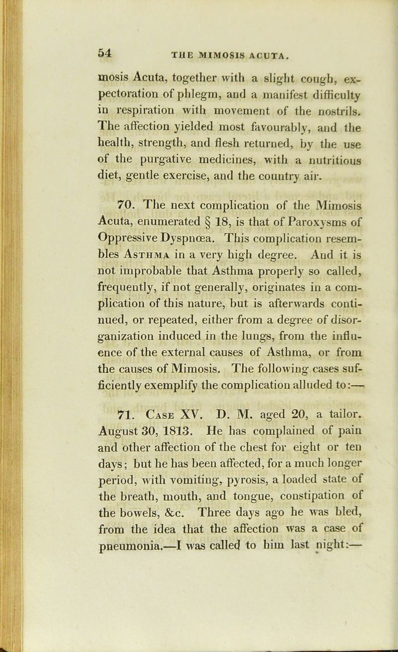 mosis Acuta, together with a slight cough, ex- pectoration of phlegm, and a manifest difficulty in respiration with movement of the nostrils. The affection yielded most favourably, and the health, strength, and flesh returned, by the use of the purgative medicines, with a nutritious diet, gentle exercise, and the country air. 70. The next complication of the Mimosis Acuta, enumerated § 18, is that of Paroxysms of Oppressive Dyspnoea. This complication resem- bles Asthma in a very high degree. And it is not improbable that Asthma properly so called, frequently, if not generally, originates in a com- plication of this nature, but is afterwards conti- nued, or repeated, either from a degree of disor- ganization induced in the lungs, from the influ- ence of the external causes of Asthma, or from the causes of Mimosis. The following cases suf- ficiently exemplify the complication alluded to:— 71. Case XV. D. M. aged 20, a tailor. August 30, 1813. He has complained of pain and other affection of the chest for eight or ten days; but he has been affected, for a much longer period, with vomiting,^ pyrosis, a loaded state of the breath, mouth, and tongue, constipation of the bowels, &c. Three days ago he was bled, from the idea that the affection was a case of pneumonia.—I was called to him last night:—