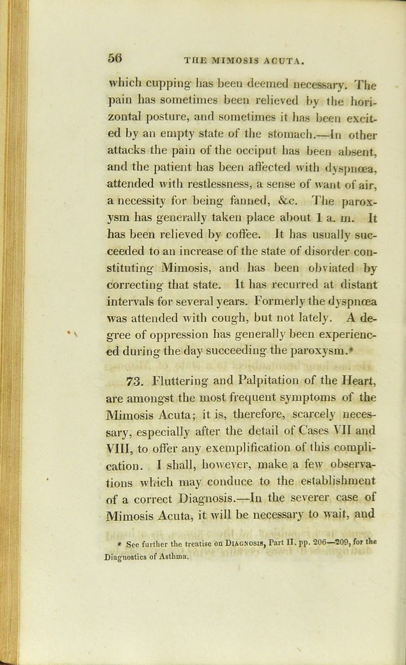 which cupjjing- has been deemed necessary. The pain has sometimes been relieved by the hori- zontal posture, and sometimes it has been excit- ed by an empty state of the stomach.—In other attacks the pain of the occiput has been absent, and the patient has been affected with dyspnoea, attended with restlessness, a sense of want of air, a necessity for being fanned, &c. The parox- ysm has generally taken place about 1 a. m. It has been relieved by coffee. It has usually suc- ceeded to an increase of the state of disorder con- stituting Mimosis, and has been obviated by correcting that state. It has recurred at distant intervals for several years. Formerly the dyspnoea was attended with cough, but not lately. A de- gree of oppression has generally^ been experienc- ed during the day succeeding the paroxysm.* 73. Fluttering and Palpitation of the Heart, are amongst the most frequent symptoms of the Mimosis Acuta; it is, therefore, scarcely neces- sary, especially after the detail of Cases VII and VIII, to offer any exemplification of this compli- cation. I shall, however, make a few observa- tions which may conduce to the establishment of a correct Diagnosis.—In the severer case of Mimosis Acuta, it will be necessary to wait, and * See further the treatise on Diagnosis, Part II. pp. 206—209, for the Dlag’iiostlcs of Asthma.