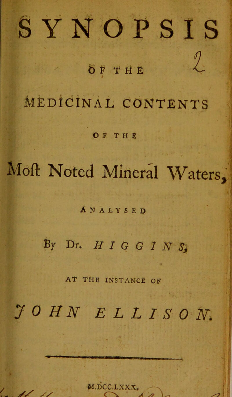 SYNOPSIS 6f the i MEDICINAL contents BL j O F T H E • ' r .y > * * Moft Noted Mineral Waters, Analysed By Dr. HIGGINS\ . t AT THE INSTANCE OF JOHN ELLISON. / M.DCC.LXXX. A s7