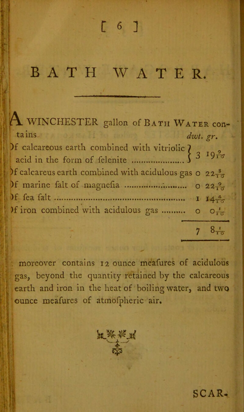 BATH WATER. 'i jA WINCHESTER gallon of B ath Water con- tains dwt. gr. iHjDf calcareous earth combined with vitriolic ? „ I acid in the form of felenite j ^ l9ia )f calcareus earth combined with acidulous gas o 22Xg- )f marine fait of magnefia ; o 22-^y )f fea fait i 14-A5. )f iron combined with acidulous gas o otE- HUl 7 8, v _ : moreover contains 12 ounce meafures of acidulous ; gas, beyond the quantity retained by the calcareous earth and iron in the heat of boiling water, and two ounce meafures of atmofpheric air. 11 ! SCAR.