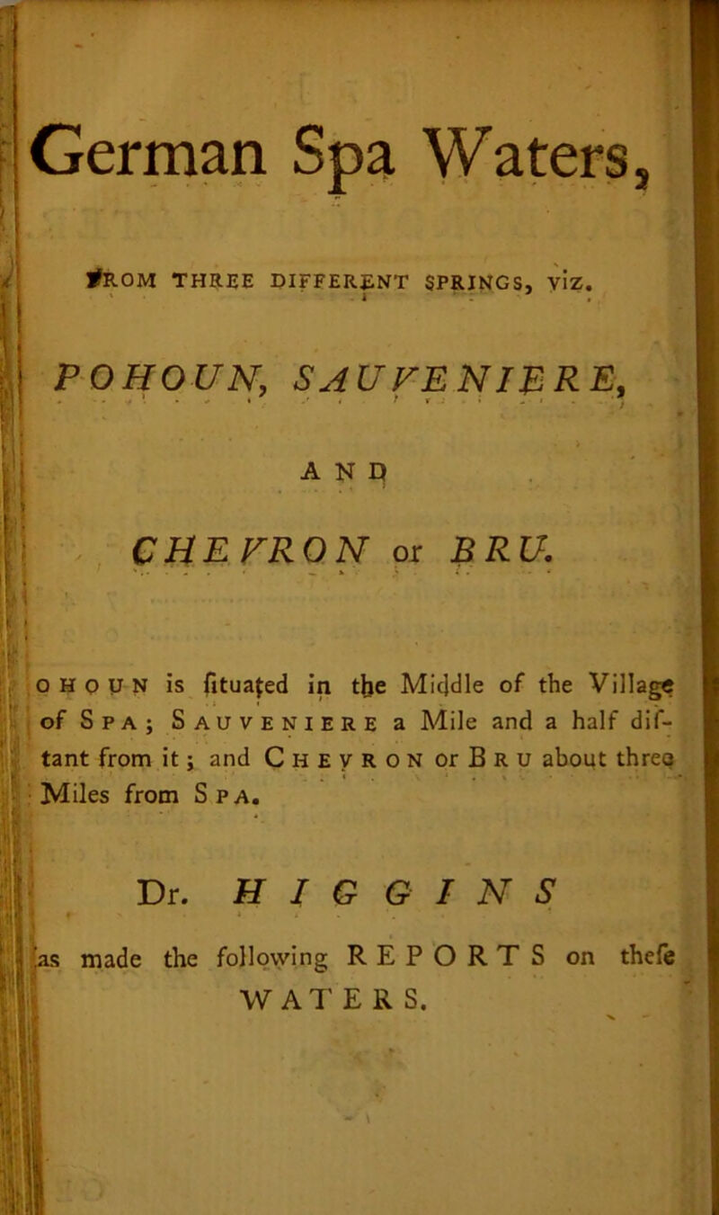 German Spa Waters tfROM THREE DIFFERENT SPRINGS, viz. i POHOUN, SAUTE NIB RE, > a n n CHE FRO N or £££/. 5 . -' o H o u N is fituajed in the Middle of the Village of Spa; Sauveniere a Mile and a half dis- tant from it; and Chevron orBRU about threo Miles from Spa. Dr. J r las made the HIGGINS following REPORTS on thefe WATERS.