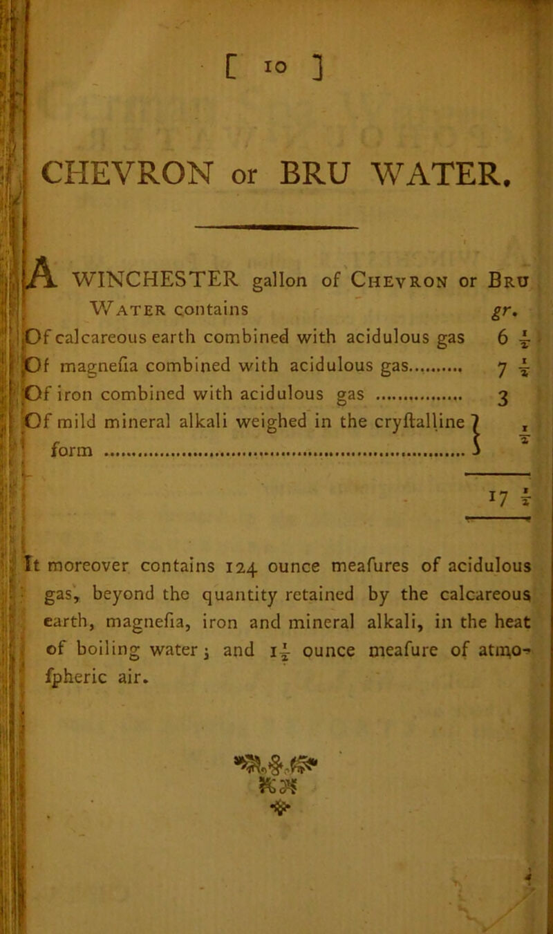 CHEVRON or BRU WATER. ,A. WINCHESTER gallon of Chevron or Bru Water contains gr. «0f calcareous earth combined with acidulous gas 6 A. ,Of magnefta combined with acidulous gas 7 A |0f iron combined with acidulous gas 3 Of mild mineral alkali weighed in the cryftalline 7 , ; \ * form 17 f It if; moreover contains 124 ounce meafures of acidulous gas, beyond the quantity retained by the calcareous earth, magnefia, iron and mineral alkali, in the heat of boiling water; and iA ounce meafure of atm,o^ fpheric air. i