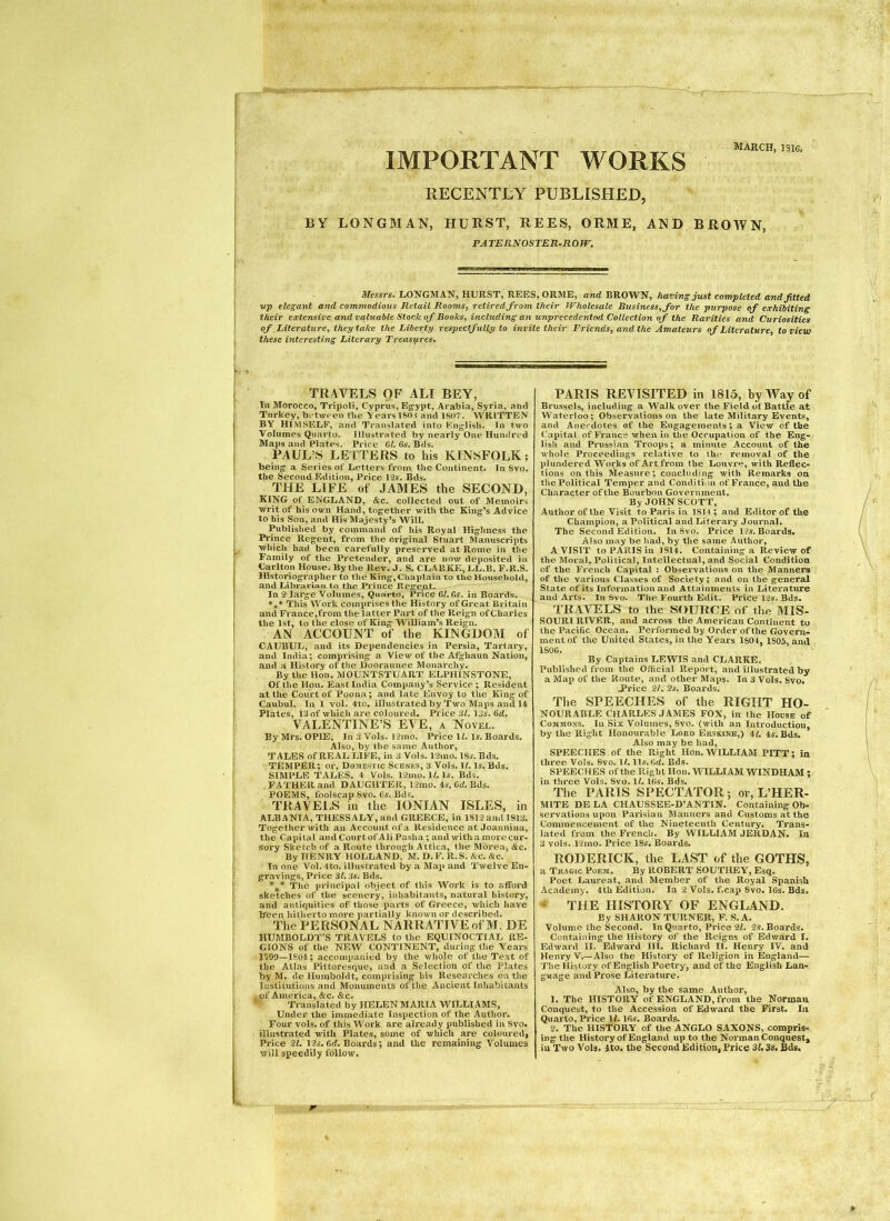 MARCl IMPORTANT WORKS RECENTLY PUBLISHED, BY LONGMAN, HURST, REES, ORME, AND BROWN, PA TE RNOSTER-R 0 W, Messrs. LONGMAN, HURST, REES, ORME, and BROWN, having just completed and fitted vp elegant and commodious Retail Rooms, retired from their Wholesale Business,fior the purpose of exhibiting their extensive and valuable Stock of Books, including an unprecedented Collection of the Rarities and Curiosities of Literature, they take the Liberty respectfully to invite their Friends, and the Amateurs of Literature, to view these interesting Literary Treasures. TRAVELS OF ALT BEY, In Morocco, Tripoli, Cyprus, Egypt, Arabia, Syria, anti Turkey, between tbe \earsl80i and 1807. WRITTEN BY HIMSELF, and Translated into English. In two Volumes Quarto. Illustrated by nearly One Hundred Maps and Plates. Price 6^. 65. Bds. PAUL’S LEITERS to his KINSFOLK; being a Series of Letters from the Continent. In Svo, the Second Edition, Price 12s. Bds. THE LIFE of JAMES the SECOND, KING of ENGLAND, &c. collected out of Memoirs writ of his own Hand, together with the King’s Advice to his Son, and His Majesty’s Will. Published by command of his Royal Highness the Prince Regent, from the original Stuart Manuscripts which bad been carefully preserved at Rome in the Family of the Pretender, and are now deposited in Carlton House. By the Rev. J. S. CLARKE, LL.B. F.R.S. Historiographer to the King, Chaplain to the Household, and Librarian to the Prince Reg*ent. In 2 large Volumes, Quarto, Price 6/. 65. in Boards. *** This Work comprises the History of Great Britain and France,from the latter Part of the Reign of Charles the 1st, to the close of King William’s Reign. AN ACCOUNT of the KINGDOM of CAUBUL, and its Dependencies in Persia, Tartai'y, and India; comprising a View of the Afghaun Nation, and a History of the Dooraunee Monarchy. By the Hon. MOUNTSTUART ELPHINSTONE, Of the Hon. East India Company’s Service; Resident at the Court of Poona; and late Envoy to the King of Caubul. In 1 vol. Ato. illustrated by Two Maps and 14 Plates, 13 of which are coloured. Price 3L 13s. 6rf, VALENTINE’S EVE, a Novel. By Mrs. OPIE, In 3 Vols. 12nio. Price 1^. Is. Boards. Also, by the same Author, TALES of REAL LIFE, in 3 Vols. 12ino. 18s. Bds. TEMPER; oi’, Domestic Scenes, 3 Vols. 1/. Is. Bds, SIMPLE TALES. A Vols. 12mo. 1/. Is. Bds. FATHER and DAUGHTER, 12mo. As. Cd. Bds, POEMS, foolscap Svo. 6s. Bds. TRAVELS in the IONIAN ISLES, in ALBANIA, THESSALY, and GREECE, in 1812 and 1813. Togetherwith an Account of a Residence at Joaniiina, the Capital andCourtof Ali Pasha; and with a more cur- sory Sketch of a Route through Attica, the Morea, &c. By HENRY HOLLAND, M. D.F. R.S. Sic. &c. In one Vol. 4to. illustrated by a Map and Twelve En- gravings, Price 3L 3s. Bds. The principal object of this Work is to alford sketches of the scenery, inhabitants, natural history, and antiquities of those parts of Greece, which liave Ifeeii hitherto more partially known or described. The PERSONAL NARRATIVE of M. DE HUMBOLDT’S TRAVELS to the EQUINOCTIAL RE- GIONS of the NEW CONTINENT, during the Years nOD—1804; accompanied by the whole of the Text of the Allas Pittoresque, and a Selection of tlie Plates by M. de Humboldt, comprising his Researches on tlie Institutions and Monuments of the Ancient Inhabitants , of America, &c. &c. Translated by HELEN MARIA WILLIAMS, Under the immediate Inspection of the Author. Four vols. of this Work are already published in Svo. illustrated with Plates, some of which are colouredj Price 21. 12s. erf. Boards; and the remaining Volumes will speedily follow. PARIS REVISITED in 1815, by Way of Brussels, including a Walk over the Field of Battle at Waterloo; Observations on the late Military Events, and Ane«’dotes of the Engagements; a View of the ('apital of Francs when in the Occupation of the Eng- lish and Prussian Troops; a minute Account of the whole Proceedings relative to ihc* removal of the plundered Works of Art from the Louvre, with Reflec- tions on this Measure; concluding with Remarks on the Political Temper and Condition of France, and the Character ofthe Bourbon Government, ByJOHN SCOTT, Author ofthe Visit to Paris in 1814 ; and Editor of the Champion, a Political and Literary Journal. The Second Edition. In Svo. Price 12s. Boards. Also may be had, by the same Author, A VISIT to PARIS in 1814. Containing a Review of the Moral, Political, Intellectual, and Social Condition of the French Capital : Observations on the Manners of the various Classes of Society; and on the general State of its Information and Attainments in Literature and Arts. In Svo. The Fourth Edit. Price 12s. Bds. TRAVELS to the SOURCE of the MIS- SOURI RIVER, and across the American Continent to the Pacific Ocean. Performed by Order of the Govern- ment of tlie United States, in the Years 1804, 1805, and 1806. By Captains LEWIS and CLARKE. Published ft'om the Official Report, and illustrated by a Map of the Route, and other Maps. In 3 Vols. 8vo. J*rice 21, 2s. Boards. The SPEECHES of the RIGHT Ho- nourable CHARLES JAMES FOX, in the House of Commons. In Six Volumes, Svo. (with an Introduction, by the Right Honourable Loro Ersxine,) il, 4s. Bds. Also may be had, SPEECHES of the Right Hon. WILLIAM PITT; in three Vols. Svo. 1(. lls.6d. Bds. SPEECHES ofthe Right Hon. WILLIAM WINDHAM ; in three Vols. Svo. 1/. 16s. Bds. The PARIS SPECTATOR; or, L’HER- MITE DE LA CHAUSSEB-D’ANTIN. Containing Ob- -servationa uj)Ou Parisian Manners and Customs at the Commencement of the Nineteenth Century, Trans- lated from the Frencli. By WILLIAM JERDAN. la 3 vols. 12mo. Price 18s. Boards, RODERICK, the LAST of the GOTHS, a Tragic Poem. By ROBERT SOUTHEY, Esq. Poet Laureat, and Member of the Royal Spanish Academy. 4th Edition. In 2 Vols. f.cap Svo. 16s. Bds. • THE HISTORY OF ENGLAND. By SHARON TURNER, F. S.A. Volume the Second. In Quarto, Price 21. 2s. Boards. Containing llie History of the Reigns of Edward I. Edward II. Edward HI. Richard II. Henry IV. and Henry V,—Also the History of Religion in England— Tlie History of English Poetry, and ofthe English Lan- guage and Prose Literature. Also, by the same Author, 1. The HISTORY of ENGLAND, from the Norman Conquest, to the Accession of Edward the First. In Quarto, Price 11.16s. Boards. 2. The HISTORY of tl.e ANGLO SAXONS, compris- ing the History of England up to the Norman Conquest, in Two Vols, 4to. the Second Edition, Price 3U 3s, Bds«