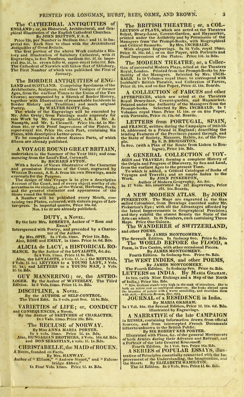 The CATHEDRAL ATSTIDUITIES of ENGLAND ; or, an Historical, Architectural, and Gra- T)hical Illustration of the English Cathedral Churches. By JOHN BRITTON, F. S. A, Price 12^. per Number in Medium 4to.: and U. in Im- perial 4to. Each Size to class with the Architectural Antiquities of Great Britain, The first portion of the above Work contains a His- tory and Illustration of Salisbury Cathedral, with 31 Engravings, in five Numbers, medium 4to. Zl, 3^. impe- rial 4to.5^ 5^. crown folio 8^. super-royal folio.111. Bds. The Cathedral of Norwich will follow that of Salisbury. The First Number of which was published the First of January. The BORDER ANTIOUITIES of ENG- LAND and SCOTLAND. Comprising Specimens of the Architecture, Sculpture, and other Vestiges of former Ages, from the earliest Times to the Union of the Two Crowns; accompanied by a Sketch of Border History, together with Illustrations of remarkable Incidents in Border History and Tradition; and much original Poetry. By WALTER SCOTT, Esq, The whole of the Engravings will be executed by Mr. John Greig; from Paintings made expressly for this Work by Mr. George Arnold, A. R. A. Mr. A. Nasmyth, and Mr. L. Clennell, Price lOs. fid. in Me- dium 4to. or with Proof Impressions of the Plates, in stiper-royal 4tcr. Price 1C«. each Part, containing Six Plates, with descriptive Letter-press. To be completed in about Sixteen Parts, of which fifteen are already published. A VOYAGE ROUND GREAT BRITAIN, undertaken in the Summer of the Year 1813; and com- mencing from the Land’s End, Cornwall. By RICHARD AYTON. With a Series of Views Illustrative of the Character and prominent Features of the Coast, engraved by William Daniell, A. R. A. from his own Drawings, made expressly for the Purpose. The design of this Voyage is to give a descriptive Account of the Coast, and of every object worthy of ob- servation in its vicinity; of Towns, Harbours, Forts, and the general character and appearance of the Shore round the Island. A Number will be published every Month, con- taining two Plates, coloured, with sixteen pages of Let- ter-press. In imperial quarto. Price 10s. 6d. Nos. 1 to 22 are already published. DUTY, a Novel. By the late Mrs. ROBERTS, Author of “ Rose and Emily.” Interspersed with Poetry, and preceded by a Charac- ter of the Author. By Mrs. OPIE. In 3 Vols. 12mo. Price 12s. Bds. Also, ROSE and EMILY, in I2mo. Price 5s. 6d. Bds. ALICIA de LACY, a HISTORICAL RO- MANCE. By the Author of the LOYALISTS, &C.&C. In t Vols. 19mo. Price 11.8s. Bds. Also, the LOYALISTS, 3 Vols. U. Is.; the REFUSAL, 3 Vols. 11. Is.; LETTERS to a YOUNG LADY, 3 Vols. 11. Is.; and LETTERS to a YOUNG MAN. 3 Vols. 11. Is. Bds. GUY MANNERING; or, the ASTRO- LOGER. By the Author of WAVERLEY. The Third Edition. In 3 VoIs.l2mo. Price 11. Is. Bds. DISCIPLINE, a Novel. By the AUTHOR of SELF-CONTROL. The Third Edit. In 3 vols. post 8vo. l/.4^.Bds. VARIETIES of LIFE; or, CONDUCT and CONSEQUENCES, a Novel. By the Author of SKETCHES of CHARACTER. Ins Vels. 12mo. Price 18s. Bds. The RECLUSE of NORWAY. By Miss ANNA MARIA PORTER. Ill 4f vols. 12mo. Price 11. 4s. Bds. Also, HUNGARIAN BROTHERS, 3 Vols. 16s. 6d. Bds. and DON SEBASTIAN, 4 vols. 11. Is. Bds, CHRISTABELLE,the MAID of ROUEN. A Novel, founded on Facts. By Mrs. HANWAY, Author of “ Ellinor,” “ Andrew Stuart,” and “Falcon- bridge Abbey.” In Four Vols. 12mo, Price 11. 4s. Bds. The BRITISH THEATRE ; or, a COL- LECTION of plays, which are acted at the Theatres Royal, Drury-Lane, Covent-Garden, and Hay market, printed under the Authority and by Permission of the Managers from'the Prompt-Books, with Biographical and Critical Remarks. By Mrs. INCHBALD. With elegant Engravings. In 25 Vols. royal ISmo. Price 61. 16s. 6<1.; or on fine Paper, with Portraits and Proof Imiiressions of the Plates, Price 131. in Bds. The MODERN THEATRE; or, a Collec- tion of successful Modern Plays, acted at the Theatres Royal, London. Printed from the Prompt-Books by Au- thority of the Managers. Selected by Mrs. INCH- BALD. In 10 Volumes royal 18mo. to correspond with Iiichbald’s British Theatre, and Collection of Farces, Price 21. 10s. and on fine Paper, Price 31.16s. Boards. A COLLECTION of FARCES and other AFTERPIECES, which are acted at the Theatres Royal Drury-lane, Covent-garden, and Haymarket. Printed under the Authority of the Managers from the Prompt-books. Selected by Mrs. INCHBALD. In 7 Volumes royal 18mo. Price 11. 15s. or on fine Papmr, with Portraits, Price 21. I2s. 6d. Boards. LETTERS from PORTUGAL, SPAIN, and FRANCE, written during the Campaigns of 1812-13- 14, addressed to a Friend in England; describing the leading Features of the Provinces passed through, and the State of Society, Manners. Habits, &c. of the Peo- ple. By S. D. BROUGHTON. In 8vo. (with a Plan of the Route from Lisbon to Bou- logne), Price I2s. Bds. A GENERAL COLLECTION of VOY- AGES and TRAVELS; forming a complete History of the Origin and Progress of Discovery, by Sea and Land, from the earliest Ages to the present Time. To which is added, a Critical Catalogue of Books of Voyages and Travels; and an ample Index to the Work. By JOHN PINKERTON, Author of Modern Geography, &c. &c. In 17 Vols. 4to. Illustrated by 197 Engravings, Price 371. 16s. Boards. A NEW MODERN ATLAS. By JOHN PINKERTON. The Maps are engraved in the Size oalled Col ombier, from Drawings executed under Mr. Pinkerton’s Eye; with all the Advantages afforded by the latest Improvements in Geographical Precision; and they exhibit the utmost Beauty the State of the Arts can admit. In 20 Numbers, each containing Three Maps. Price One Guinea. The WANDERER of SWITZERLAND, and other POEMS. By JAMES MONTGOMERY. The Seventh Edition. In foolscap 8vo. Price 6s. Bds. The WORLD BEFORE the FLOOD, a Poem, in Ten Cantos, with other occasional Pieces. By JAMES MONTGOMERY. Fourth Edition. In foolscap 8vo. Price 9s. Bds. The WEST INDIES, and other POEMS, By JAMES MONTGOMERY. The Fourth Edition. In foolscap 8vo. Price 6s. Bds. LETTERS on INDIA. By Maria Graham. In Svo, (witU Nine Etchings and a Map of the North of India,) Price 14s. Bds. Mrs. Graham stands very high in the rank of travellers. She is both an active and an intelligent observer. She looks abroad npoa the beauties of nature with a warm sensibility, and describes them with skill.—Eclectic RevieWf Bee. 1613. JOURNAL of a RESIDENCE in India. By MARIA GRAHAM. In 1 Vol. 4to. the Second Edition, Price 11. 11s. 6cl. Bds. illustrated by Engravings. A NARRATIVE of the late CAMPAIGN in RUSSIA, containing Information drawn from official Sources, and from intercepted French Documents hitherto unknown to the British Public. By SIR ROBERT KER PORTER. Illnstrated with Plans, &c. of the general Movements of botli Armies during their Advance and Retreat, and a Portrait of the late General KOutousoff. Fourth Edition. In 1 Vol. Svo. Price 16s. Bds. A SERIES of POPULAR ESSAYS, illus- trative of Principles essentially connected with the Im- provement of the Understanding, the Imagination, and the Heart, By ELIZABETH HAMILTON. The 2d Edition. In 2 Vols. 8vo. Price 11.4s. Bds.