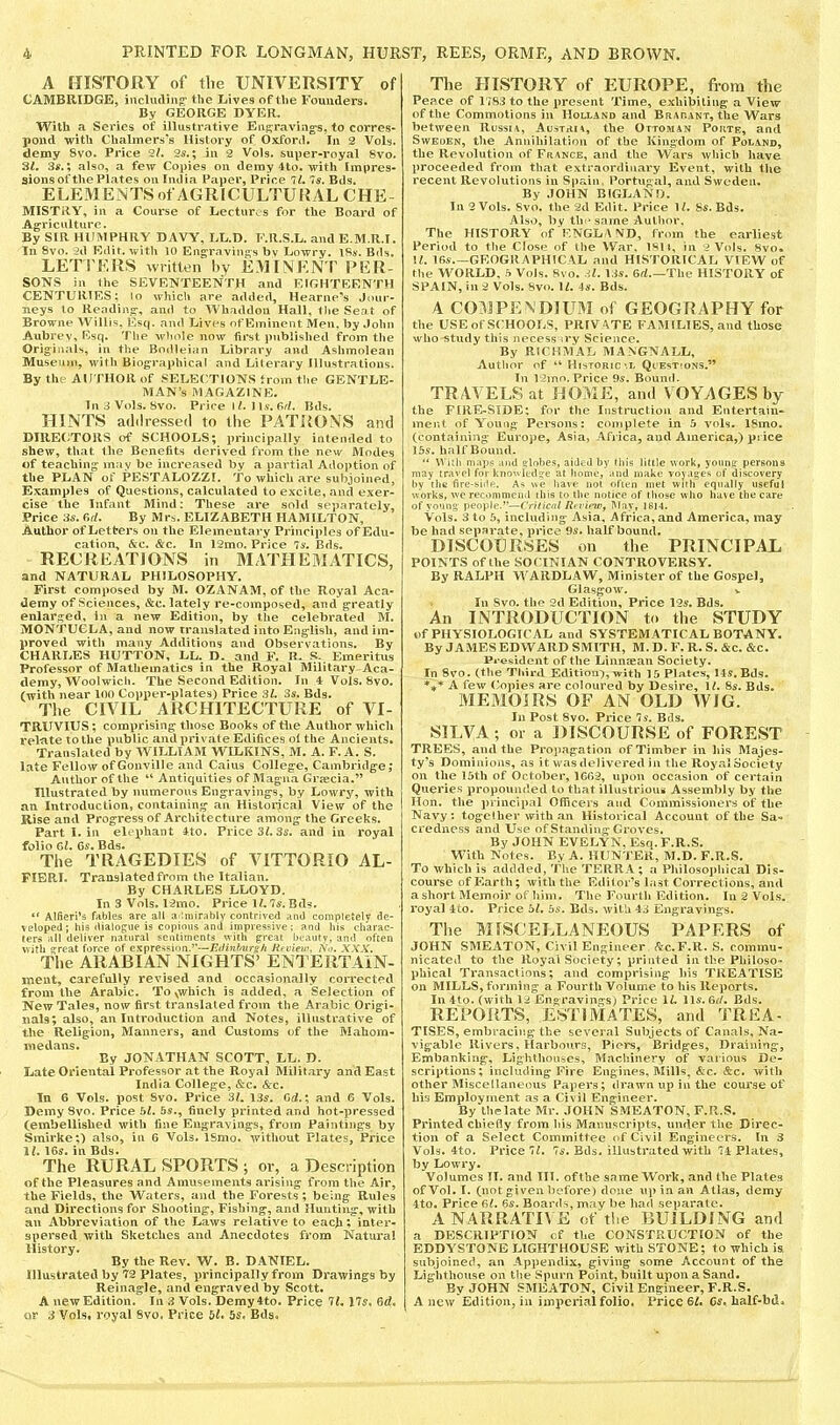 A HISTORY of the UNIVERSITY of CAMBRIDGE, incliuling* the Lives of the Founders. By GEORGE DYER. With a Series of illustrative Eiig:raviag‘s, to corres* pond with Chalmers's History of Oxford. In 2 Vols. demy 8vo. Price 2/. 2s.; in 2 Vols. super-royal 8vo. 31. 3^.; also, a few Copies on demy 4to. with Impres- sions of the Plates on India Paper, Price 7/. 75. Bds. ELEMENTS of AGRICULTURAL CHE- MISTRY, in a Course of Lectures for the Board of Agriculture. By SIR HUMPHRY DAVY, LL.D. F.R.S.L. and E.M.R.T. In 8vo. -2d Edit, with 10 Engravings bv Lowry. iRy. Bds. LETl'F.RS written by EM I NR NT IVER- SONS in the SEVENTEENTH and EIGHTEENTH CENTURIES: lo ^rhich are added, Hearne^s Jour- neys to Rendins:. and to Whaddon Hall, the Seat of Browne Willis, Esq. and Lives ofEminent Men. by John Aubrey, Esq. The whole now first published from the Originals, in the Bodleian Library and Ashmolean Museum, with Biographical and Literary Illustrations. By the AUTHOR of SELECTIONS from the GENTLE- MAN’S MAGAZINE. InSVols. 8vo. Price iLll.v. Bds. HINTS adilressed to the PATRONS and DIREI^TOUS of SCHOOLS; principally intended to shew, that the Benefits derived from the new Modes of teaching may be increased by a partial Ailoption of the PLAN of PESTALOZZE. To which are subjoined, Examples of Questions, calculated to excite, and exer- cise the Infant Mind: These are sold separately. Price 35. e,f/. By Mrs. ELIZABETH HAMILTON, Author of Letters on the Elementary Principles of Edu- cation, &c. &c. In 12mo, Price 75. Bds. RECREATIONS in MATHEMATICS, and NATURAL PHILOSOPHY, First composed by M. OZANAM, of the Royal Aca- demy of Sciences, &c. lately re-composed, and greatly enlarged, in a new Edition, by the celebi'ated M. MONTUGLA, and now translated into English, and im- proved with many Additions and Observations. By CHARLES HUTTON, LL. D. and F. R. S. Emeritus Professor of Mathematics in the Royal Military Aca- demy, Woolwicli. The Second Edition. In 4Vols. 8vo. (with near 100 Copt)er-plates) Price 3/. 35. Bds. The CIVIL ARCHITECTURE of VI- TRUVIUS; comprising those Books of Hie Author which relate to the public and private Edifices of the Ancients. Translated by WILLIAM WILKINS, M. A. F. A. S. late Fellow of Gonville and Caius College, Cambridge; Author of the “ Antiquities of Magna Grjecia.” Illustrated by numerous Engravings, by Lowry, with an Introduction, containing an Historical View of the Rise and Progress of Architecture among the Greeks. Part I. in elephant 4to. Price 3^35. and in royal folio Cyl. C5. Bds. The TRAGEDIES of VITTORIO AL- FIERI. Translated from the Italian. By CHARLES LLOYD. In 3 Vols. 12mo. Price 1/.75. Bds. ** Alfieri’s fables are all aiimirahly contrived and completely de- veloped; his dialogue is copious and impressive; and his charac- ters all deliver natural sentiments with great i)eauty, an<l often with great f^orce of expression.’’—Edinhuroh Rt view, ISo. XXX. The ARABIAN NIGHTS’ ENTERTAIN- inent, carefully revised and occasionally corrected from the Arabic. To\which is added, a Selection of New Tales, now first translated from the Arabic Origi- nals; also, an Introduction and Notes, illustrative of the Religion, Maimers, and Customs of the Mahom- medans. By JONATHAN SCOTT, LL. D. Late Oriental Professor at the Royal Military and East India College, &c. &c. In 6 Vols. post Svo. Pi'ice 3L 135. Crf.; and 6 Vols. Demy 8vo. Price 5L 55., finely printed and hot-pressed (embellished with fine Engravings, from Paintings by Smirke;) also, in 6 Vols, ISmo. without Plates, Price il. 165. in Bds. The RURAL SPORTS ; or, a Description of the Pleasures and Amusements arising from the Air, the Fields, the Waters, and the Forests; being Rules and Directions for Shooting, Fishing, and Hunting, with an Abbreviation of the Laws relative to each: inter- spersed with Sketches and Anecdotes from Natural History. By the Rev. W. B. DANIEL. Illustrated by 72 Plates, principally from Drawings by ReinagJe, and engraved by Scott. A new Edition. In 3 Vols. Demy4to. Price It. 175. 6d. or 3 Vols* royal Svo. Price 55. Bds. The HISTORY of EUROPE, from the Peace of 1783 to the present Time, exhibiling a View of the Commotions in Holland and Brarant, the Wars between Russia, Austria, the Ottoman Porte, and Sweden, the Annihilation of the Kingdom of Poland, the Revolution of France, and the Wars which have proceeded from that extraordiuax'y Event, with tlie recent Revolutions in Spain, Portugal, and Sweden. By JOHN BIGLANO. In 2 Vols. Svo. the 2d Edit. Price If. 85. Bds. Also, by th 'same Author, The HISTORY of ENGLA >VD, f rom the earliest Period to the Close of the War, 1811, in 2 Vols. 8vo* U. 165 GEOGRAPHICAL and HISTORICAL VIEW of the WORLD. 5 Vols, Svo. .il. \3s. ed The HISTORY of SPAIN, in2 Vols. Svo. \l. 45. Bds. A COMPENDIUM of GEOGRAPHY for the USEofSCHOOfyS, PRIVATE FAMILIES, and those who study this necess ;ry Science. By RICHMAL MANGNALL, Author of “ Historic M/ Quest'ons.” In V2mo. Price 95. Bound. TRAVELS at HOME, and VOYAGES by the FIRE-SIDE: for the Instruction and Entertain- ment of Young Persons: complete in 5 vols. 18mo. (containing Europe, Asia, Africa, and America,) price 155. half Bound. “ M uli map.'? and elobes, aided by tliis little Mork, yoiinp: persons may tr.Avel for knowfedge at home, and make voyages of discovery by the fire-siilft. As we liaie not often met with equally useful works, we rec«>nimend iliis to the notice of tliose wlio have the care of young people.”—i'nfical RrrinVf IWav, 1814. Vols. 3 to 5, including Asia, Africa, and America, may be had separate, price 95, half bound. DISCOURSES on the PRINCIPAE POINTS of the SO (TNI AN CONTROVERSY. By RALPH WARDLAW, Minister of the Gospel, Glasgow. V In Svo. the 2d Edition, Price 126'. Bds, An INTRODUCTION to the STUDY of PHYSIOLOGICAL and SYSTEMATICAL BOTANY. By JAMES EDWARD SMITH, M. D. F. R. S. &c. &c. Pi-esident of the Linnsean Society. In Svo. (the Third Edition), with 15 Plates, 145. Bd.s. *** A few ('opies are coloured by Desire, If. 85. Bds. MEMOIRS OF AN OLD WIG. In Post Svo, Price 75. Bds. SILVA ; or a DISCOURSE of FOREST TREES, ami the Propagation of Timber in his Majes- ty’s Dominions, as it was delivered in the Royal Society on the 15th of October, 1G02, upon occasion of certain Queries propounded to that illustrioiu Assembly by the Hon. the principal Officers and Commissioners of the Navy: togcllier with an Historical Account of the Sa- credness and Use of Standing Groves. By JOHN EVELYN. Esq. F.R.S. With Notes. By A. HUNTER, M.D. F.R.S. To which is addded, The TERRA; a Philosophical Dis- course of Earth; with the Editor’s la.st Corrections, and a short Memoir ofliim. The Fourth Edition. In 2 Vol.s. royal 4to. Price 5f, bs. Bds. with 43 Engravings. The MISCELLANEOUS PAPERS of JOHN SMEATON, Civil Engineer fJrc.F.R. S. commu- nicated to the Royal Society; printed in the Philoso- phical Transaclions; and comprising his TREATISE on MILLS, forming a Fourth Volume to his Reports. In 4to. (with 12 Engravings) Price If. 115,6f/. Bds. REPORTS, ESTIlVlATES, and TREA- TISES, embracip.g the several Subjects of Canals, Na- vigable Rivers, Harbours, Piers, Bridges, Draining, Embanking, Lighthouses, Machinery of various De- scriptions; including Eire Engines, Mills. &c. &c. with other Miscellaneous Papers; drawnupinthe course of his Employment as a Civil Engineer. By the late Mr. JOHN S.MEATON, F.R.S. Printed chiefly from hi.s Manuscripts, under the Direc- tion of a Select Committee <*f Civil Engineei'S. In 3 Vols. 4to. Price 7f. 75. Bds. illustrated with 74 Plates, by Lowry. Volumes TI. and Til. ofthe same Work, and (he Plates of Vol. I. (not given before) done up in an Atlas, demy 4to. Price 6f. 65. Boards, may be had separate. A NARRATIVE of tl.e BUILDING and a DBSCRH'TION of tlie CONSTRUCTION of the EDDYSTONE lAGHTHOUSE with STONE; to which is subjoinetl, aii Appendix, giving some Account of the Liglithouse on the Spurn Point, built mton a Sand. By JOHN SMEATON, Civil Engineer, F.R.S. A new Edition, in imperial folio. ITice 6i. Os. half-bd.