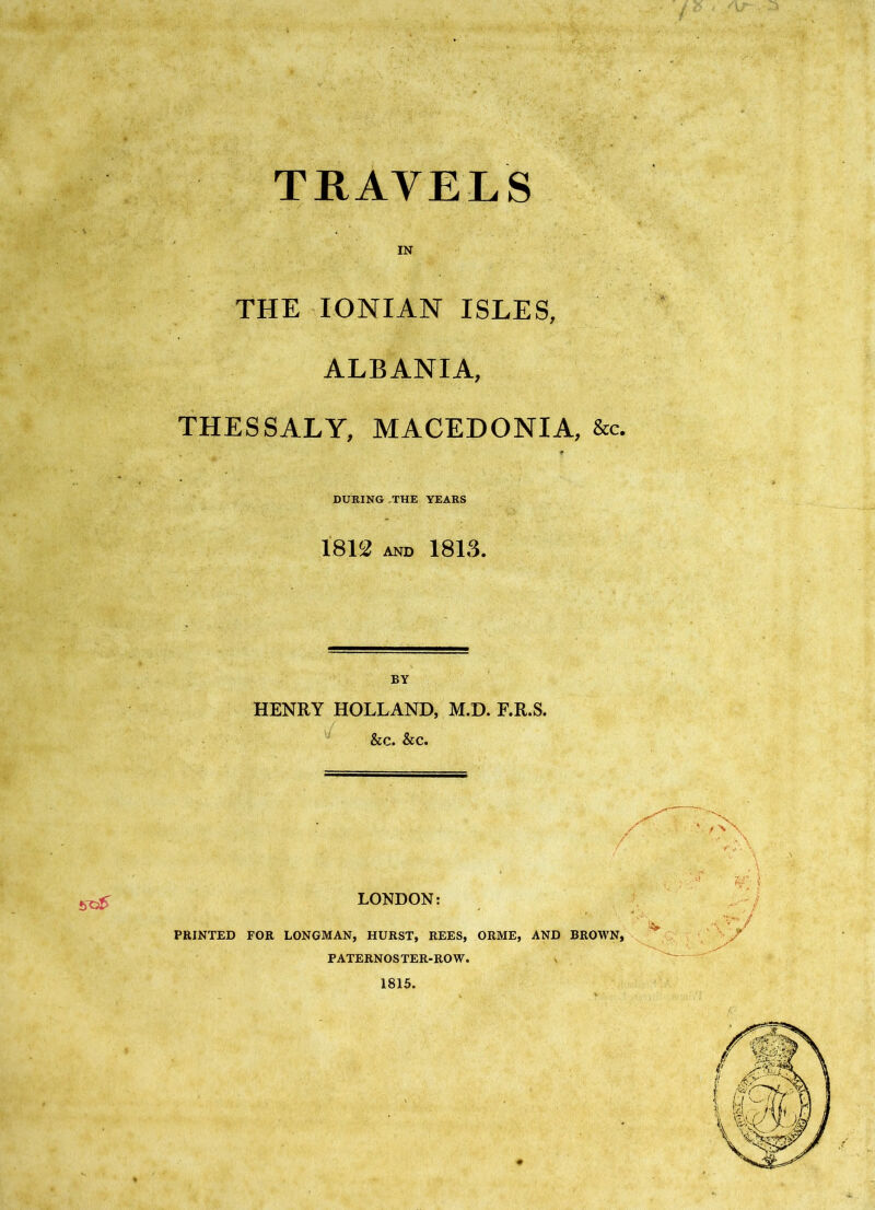 travels IN THE IONIAN ISLES, ALBANIA, THESSALY, MACEDONIA, &c. f DURING,THE YEARS 1812 AND 1813. HENRY HOLLAND, M.D. F.R.S. &c. &c. LONDON: PRINTED FOR LONGMAN, HURST, REES, ORME, PATERNOS TER-RO W. 1815. AND BROWN, if-