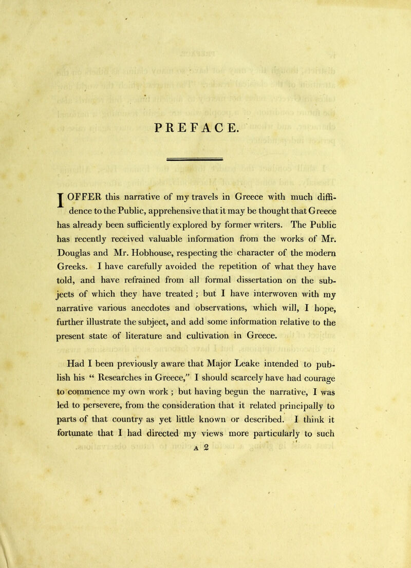 PREFACE. J OFFER this narrative of my travels in Greece with much diffi- dence to the Public, apprehensive that it may be thought that Greece has already been sufficiently explored by former writers. The Public has recently received valuable information from the works of Mr. Douglas and Mr. Hobhouse, respecting the character of the modern Greeks. I have carefully avoided the repetition of what they have told, and have refrained from all formal dissertation on the sub- jects of which they have treated; but I have interwoven with my narrative various anecdotes and observations, which will, I hope, further illustrate the subject, and add some information relative to the present state of literature and cultivation in Greece. Had I been previously aware that Major Leake intended to pub- lish his “ Researches in Greece,^’ I should scarcely have had courage to commence my own work ; but having begun the narrative, I was led to persevere, from the consideration that it related principally to parts of that country as yet little known or described. I think it fortunate that I had directed my views more particularly to such