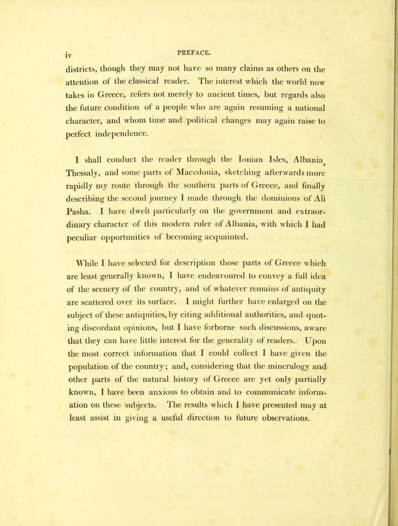 districts, though they may not have so many claims as others on the attention of the classical reader. The interest which the world now takes in Greece, refers not merely to ancient times, but regards also the future condition of a people who are again resuming a national character, and whom time and political changes may again raise to perfect independence. I shall conduct the reader through the Ionian Isles, Albania^ Thessaly, and some parts of Macedonia, sketching afterwards more rapidl}^ my route through the southern parts of Greece, and finally describing the second journey I made through the dominions of Ali Pasha. I have dwelt particularly on the government and extraor- dinary character of this modern ruler of Albania, with which I had peculiar opportunities of becoming acquainted. While I have selected for description those parts of G reece which are least generally known, I have endeavoured to convey a full idea of the scenery of the country, and of whatever remains of antiquity are scattered over its surface. I might further have enlarged on the subject of these antiquities, by citing additional authorities, and quot- ing discordant opinions, but I have forborne such discussions, aware that they can have little interest for the generalit}'^ of readers. Upon the most correct information that I could collect I have given the population of the country; and, considering that the mineralogy and other parts of the natural history of Greece are yet only partially known, I have been anxious to obtain and to communicate inform- ation on these subjects. The results which I have presented may at least assist in giving a useful direction to future observations.