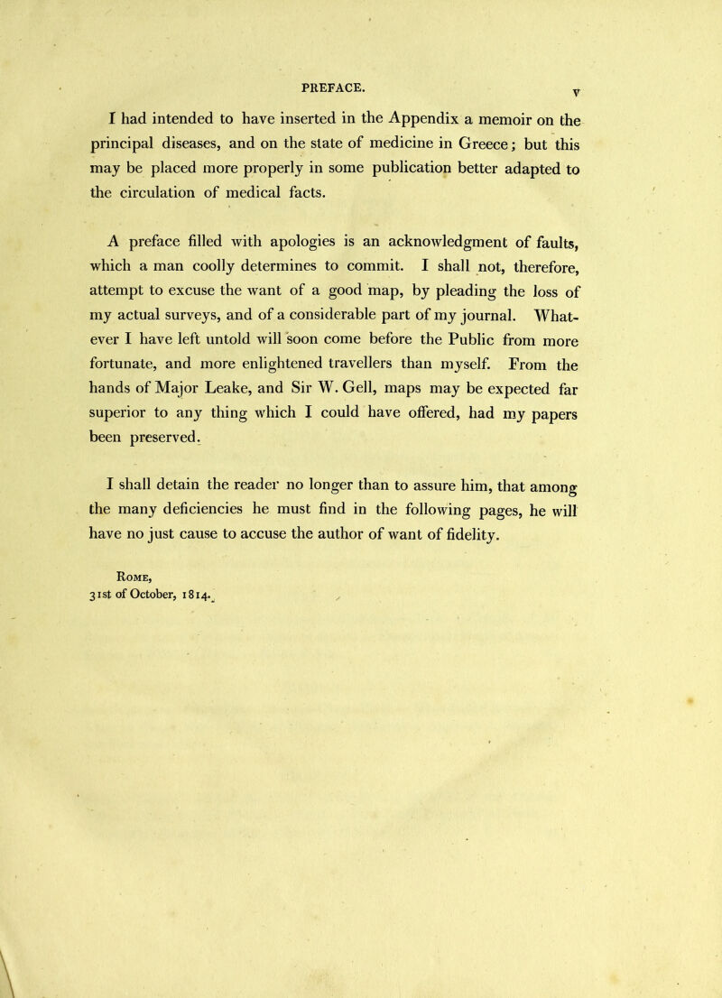 V I had intended to have inserted in the Appendix a memoir on the principal diseases, and on the state of medicine in Greece; but this may be placed more properly in some publication better adapted to the circulation of medical facts. A preface filled with apologies is an acknowledgment of faults, which a man coolly determines to commit. I shall not, therefore, attempt to excuse the want of a good map, by pleading the loss of my actual surveys, and of a considerable part of my journal. What- ever I have left untold will soon come before the Public from more fortunate, and more enlightened travellers than myself. From the hands of Major Leake, and Sir W. Gell, maps may be expected far superior to any thing which I could have offered, had my papers been preserved. I shall detain the reader no longer than to assure him, that among the many deficiencies he must find in the following pages, he will have no just cause to accuse the author of want of fidelity. Rome, 31st of October, 1814.^