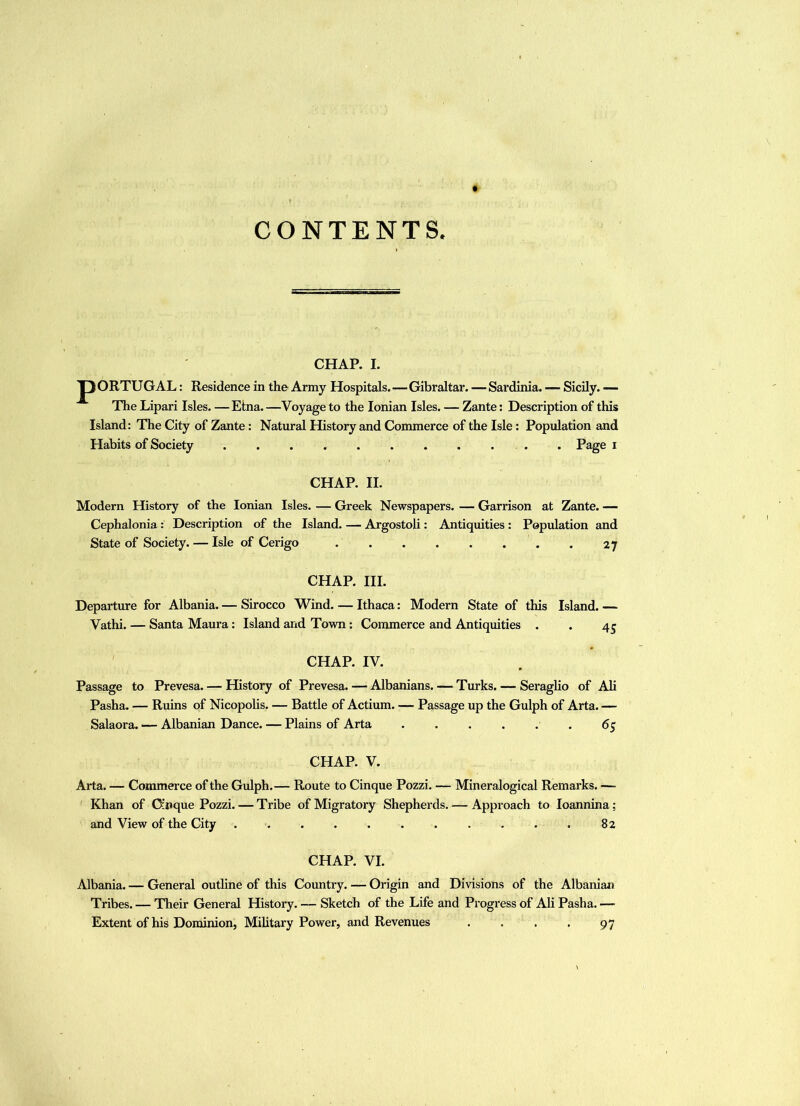 CONTENTS CHAP. I. p ORTUGAL: Residence in the Army Hospitals.—Gibraltar. — Sardinia. — Sicily. — The Lipari Isles. —Etna. —Voyage to the Ionian Isles. — Zante; Description of this Island: The City of Zante: Natural History and Commerce of the Isle: Population and Habits of Society . Page i CHAP. II. Modern History of the Ionian Isles. — Greek Newspapers. — Garrison at Zante. — Cephalonia: Description of the Island. — Argostoli: Antiquities : Population and State of Society. — Isle of Cerigo 27 CHAP. III. Departure for Albania. — Sirocco Wind. — Ithaca: Modern State of this Island. — Vathi. — Santa Maura: Island and Town: Commerce and Antiquities . . 4^ CHAP. IV. Passage to Prevesa. — History of Prevesa. — Albanians. — Turks. — Seraglio of Ali Pasha. — Ruins of Nicopohs. — Battle of Actium. — Passage up the Gulph of Arta. — Salaora. — Albanian Dance. — Plains of Arta ...... 65 CHAP. V. Arta. — Commerce of the Gulph.— Route to Cinque Pozzi. — Mineralogical Remarks. — Khan of CJcnque Pozzi. — Tribe of Migratory Shepherds. — Approach to loannina; and View of the City ........... 82 CHAP. VI. Albania. — General outline of this Country. — Origin and Divisions of the Albanian Tribes. — Their General History. — Sketch of the Life and Progress of Ali Pasha. — Extent of his Dominion, Military Power, and Revenues . . . , 97