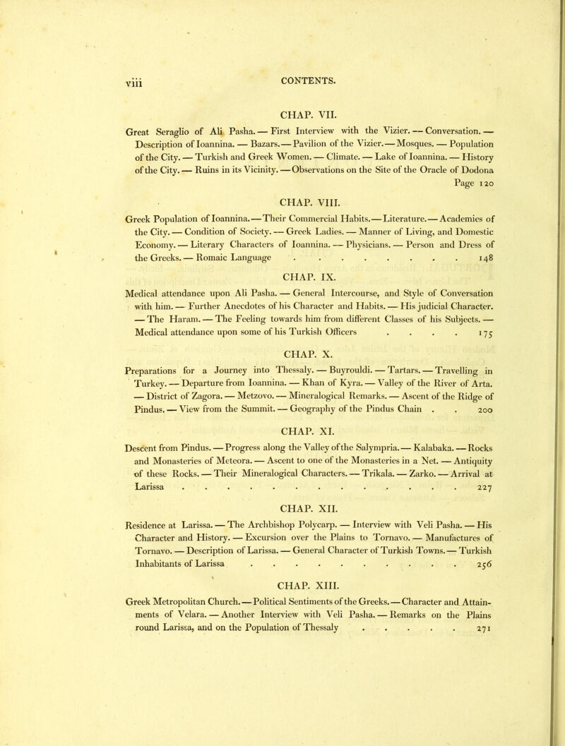 Vlll CHAP. VII. Great Seraglio of Ali Pasha. — First Interview with the Vizier. — Conversation. — Description of loannina. — Bazars.—Pavilion of the Vizier.—Mosques. — Population of the City. — Turkish and Greek 'Women. — Climate. — Lake of loannina. — History of the City. — Ruins in its Vicinity. —Observations on the Site of the Oracle of Dodona Page 120 CHAP. VIII. Greek Population of loannina.—Their Commercial Habits.—Literature.—Academies of the City. — Condition of Society. — Greek Ladies. — Manner of Living, and Domestic Economy. — Literary Characters of loannina. — Physicians. — Person and Dress of the Greeks.— Romaic Language . 148 CHAP. IX. Medical attendance upon Ali Pasha. — General Intercourse, and Style of Conversation with him. — Further Anecdotes of his Character and Habits. — His judicial Character. — The Haram. — The Feeling towards him from different Classes of his Subjects. — Medical attendance upon some of his Turkish Officers . . . . 17^; CHAP. X. Preparations for a Journey into Thessaly. — Buyrouldi. — Tartars. — Travelling in Turkey. — Departure from loannina. — Khan of Kyra. — Valley of the River of Arta. — District of Zagora. — Metzovo. — Mineralogical Remarks. — Ascent of the Ridge of Pindus. — View from the Summit. — Geography of the Pindus Chain . . 200 CHAP. XL Descent from Pindus. —Progress along the Valley of the Salympria.— Kalabaka. — Rocks and Monasteries of Meteora. — Ascent to one of the Monasteries in a Net. — Antiquity of these Rocks. — Their Mineralogical Characters. — Trikala. — Zarko. — Arrival at Larissa 227 CHAP. XII. Residence at Larissa. — The Archbishop Polycarp. — Interview with Veli Pasha. — His Character and History. — Excursion over the Plains to Tornavo. — Manufactures of Tornavo. — Description of Larissa. — General Character of Turkish Towns. — Turkish Inhabitants of Larissa . . . . . . . . . . 256 CHAP. XIII. Greek Metropolitan Church. — Political Sentiments of the Greeks. — Character and Attain- ments of Velara. — Another Interview with Veli Pasha. — Remarks on the Plains round Larissa, and on the Population of Thessaly 271