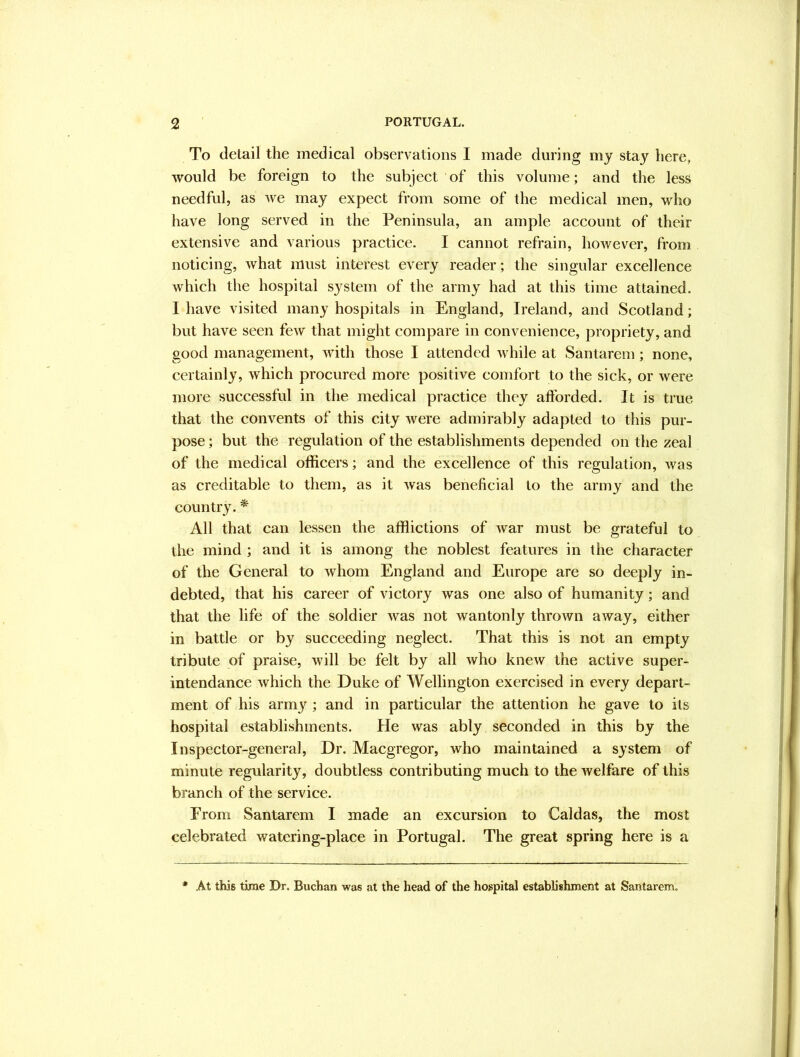 To detail the medical observations I made during my stay here, would be foreign to the subject of this volume; and the less needful, as we may expect from some of the medical men, M^ho have long served in the Peninsula, an ample account of their extensive and various practice. I cannot refrain, however, from noticing, what must interest every reader; the singular excellence which the hospital system of the army had at this time attained. I have visited many hospitals in England, Ireland, and Scotland; but have seen few that might compare in convenience, propriety, and good management, with those I attended while at Santarem; none, certainly, which procured more positive comfort to the sick, or were more successful in the medical practice they afforded. It is true that the convents of this city were admirably adapted to this pur- pose ; but the regulation of the establishments depended on the zeal of the medical officers; and the excellence of this regulation, was as creditable to them, as it was beneficial to the army and the country. * All that can lessen the afflictions of Avar must be grateful to the mind ; and it is among the noblest features in the character of the General to Avhom England and Europe are so deeply in- debted, that his career of victory was one also of humanity; and that the life of the soldier Avas not wantonly throAvn aAvay, either in battle or by succeeding neglect. That this is not an empty tribute of praise, will be felt by all who knew the active super- intendance Avhich the Duke of Wellington exercised in every depart- ment of his army ; and in particular the attention he gave to its hospital establishments. He was ably seconded in this by the Inspector-general, Dr. Maegregor, Avho maintained a system of minute regularity, doubtless contributing much to the Avelfare of this branch of the service. From Santarem I made an excursion to Caldas, the most celebrated watering-place in Portugal. The great spring here is a * At this time Dr. Buchan was at the head of the hospital establishment at Santarem.