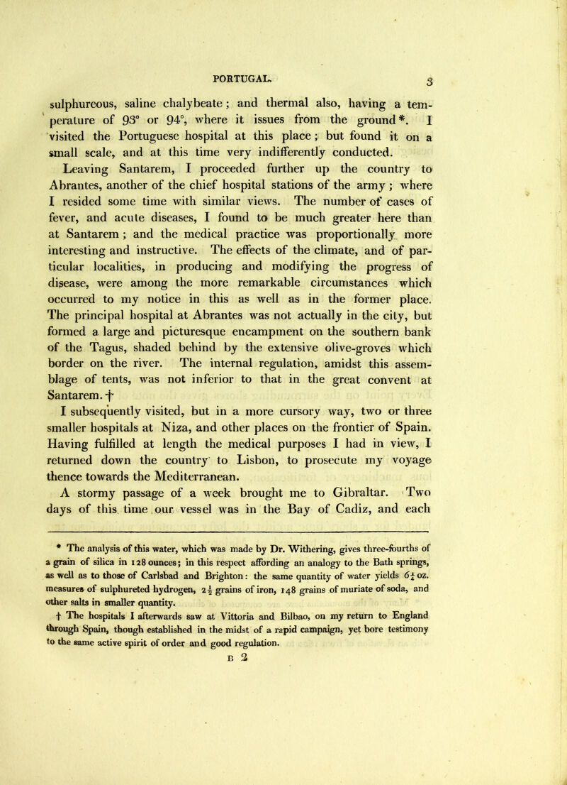5 sulphureous, saline chalybeate; and thermal also, having a tem- perature of 93° or 94°, where it issues from the ground*. I visited the Portuguese hospital at this place; but found it on a small scale, and at this time very indifferently conducted. Leaving Santarem, I proceeded further up the country to Abrantes, another of the chief hospital stations of the army ; where I resided some time with similar views. The number of cases of fever, and acute diseases, I found to be much greater here than at Santarem; and the medical practice was proportionally^ more interesting and instructive. The effects of the climate, and of par- ticular localities, in producing and modifying the progress of disease, were among the more remarkable circumstances which occurred to my notice in this as well as in the former place. The principal hospital at Abrantes was not actually in the city, but formed a large and picturesque encampment on the southern bank of the Tagus, shaded behind by the extensive olive-groves which border on the river. The internal regulation, amidst this assem- blage of tents, was not inferior to that in the great convent at Santarem.-f- I subsequently visited, but in a more cursory way, two or three smaller hospitals at Niza, and other places on the frontier of Spain. Having fulfilled at length the medical purposes I had in view, I returned down the country to Lisbon, to prosecute my voyage thence towards the Mediterranean. A stormy passage of a week brought me to Gibraltar. 'Two days of this time,our vessel was in the Bay of Cadiz, and each * The analysis of this water, which was made by Dr. Withering, gives three-fourths of a grain of silica in 128 ounces; in this respect affording an analogy to the Bath springs, as well as to those of Carlsbad and Brighton: the same quantity of water yields 6 f oz. measures of sulphureted hydrogen, 25 grains of iron, 148 grains of muriate of soda, and other salts in smaller quantity. f The hospitals I afterwards saw at Vittoria and Bilbao, on my return to England Uurough Spain, though established in the midst of a rapid campaign, yet bore testimony to the same active spirit of order and good regulation.