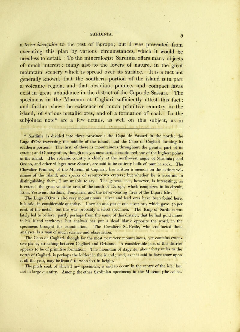 SARDINIA. a terra incognita to the rest of Europe; but I was prevented from executing this plan bj various circumstances, which it would be needless to detail. To the mineralogist Sardinia offers many objects of much interest; many also to the lovers of nature, in the great mountain scenery which is spread over its surface. It is a fact not generally known, that the southern portion of the island is in part a volcanic region, and that obsidian, pumice, and compact lavas exist in great abundance in the district of the Capo de Sassari. The specimens in the Museum at Cagliari sufficiently attest this fact; and further shew the existence of much primitive country in the island, of various metallic ores, and of a formation of coal. In the subjoined note'* are a few details, as well on this subject, as in * Sardinia is divided into three provinces: the Capo de Sassari in the north; the Lugo d’Oro traversing the middle of the island; and the Capo de Cagliari forming its southern portion. The first of these is mountainous throughout the greater part of its extent; arid Ginargentino, though not yet measured, is considered one of the highest points in the island. The volcanic country is chiefly at the north-west angle of Sardinia; and Orsino, and other villages near Sassari, are said to be entirely built of pumice rock. The Chevalier Prunner, of the Museum at Cagliari, has written a memoir on the extinct vol- canoes of the island, and speaks of seventy-two craters; but whether he is accurate in distinguishing them, I am unable to say. The general fact, however, is interesting, as it extends the great volcanic area of the south of Europe, which comprizes in its circuit, Etna, Vesuvius, Sardinia, Pen,telaria, and the never-ceasing fires of the Lipari Isles. The Lugo d’Oro is also very mountainous: silver and lead ores have been found here, it is said, in considerable quantity. I saw an analysis of one silver ore, which gave 70 per cent, of the metal; but this was probably a select specimen. The King of Sardinia was lately led to believe, partly perhaps from the name of this district, that he had gold mines in his island territory; but analysis has put a dead blank opposite the word, in the specimens brought for examination. The Cavaliere St. Reale, who conducted these analyses, is a man of much science and observation. The Capo de Cagliari, though for the most part very mountainous, yet contains exten- sive plains, stretching between Cagliari and Oristano. A considerable part of this district appears to be of primitive formation. The mountain of Argentu, about forty miles to the north of Cagliari, is perhaps the loftiest in the island; and, as it is said to have snow upon it all the year, may be from 6 to 7000 feet in height. The pitch coal, of which 1 saw specimens, is said to occur in the centre of the isle, but not in large quantity. Among the other Sardinian specimens in the Museum (the collec-