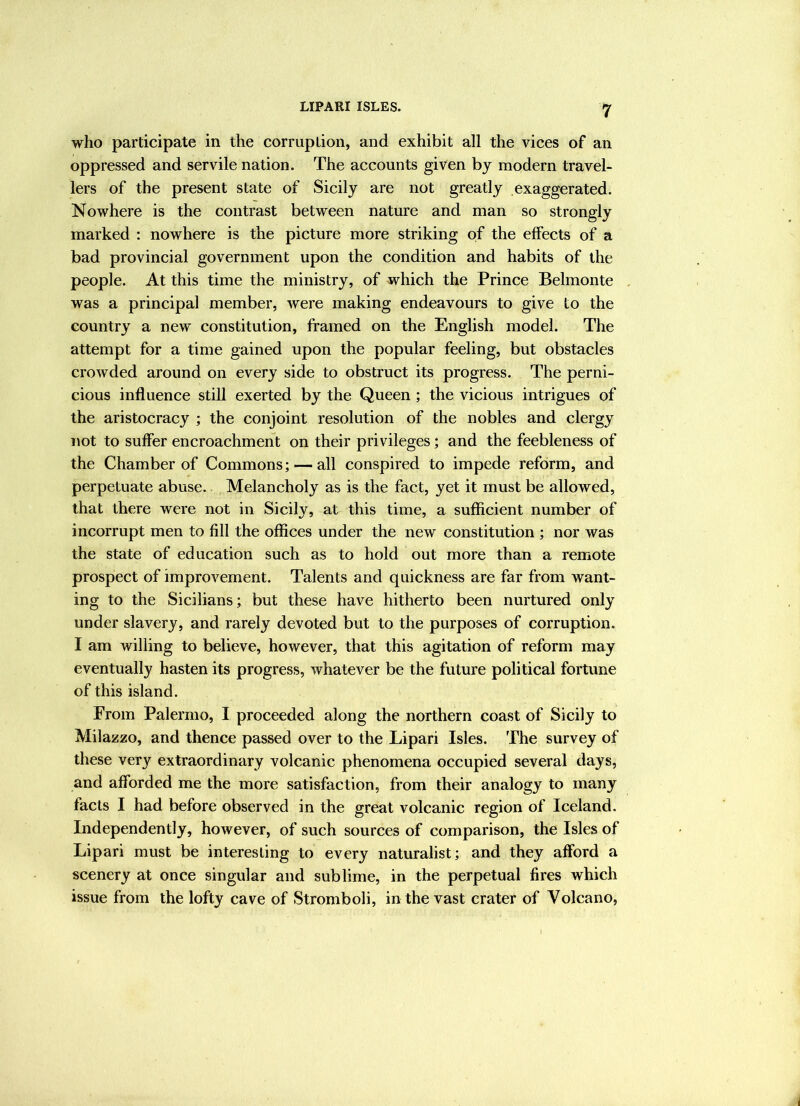 LIPARI ISLES. who participate in the corruption, and exhibit all the vices of an oppressed and servile nation. The accounts given by modern travel- lers of the present state of Sicily are not greatly exaggerated. Nowhere is the contrast between nature and man so strongly marked : nowhere is the picture more striking of the effects of a bad provincial government upon the condition and habits of the people. At this time the ministry, of which the Prince Belmonte was a principal member, were making endeavours to give to the country a new constitution, framed on the English model. The attempt for a time gained upon the popular feeling, but obstacles crowded around on every side to obstruct its progress. The perni- cious influence still exerted by the Queen; the vicious intrigues of the aristocracy ; the conjoint resolution of the nobles and clergy not to suffer encroachment on their privileges; and the feebleness of the Chamber of Commons; — all conspired to impede reform, and perpetuate abuse. Melancholy as is the fact, yet it must be allowed, that there were not in Sicily, at this time, a sufficient number of incorrupt men to fill the offices under the new constitution ; nor was the state of education such as to hold out more than a remote prospect of improvement. Talents and quickness are far from want- ing to the Sicilians; but these have hitherto been nurtured only under slavery, and rarely devoted but to the purposes of corruption. I am willing to believe, however, that this agitation of reform may eventually hasten its progress, whatever be the future political fortune of this island. From Palermo, I proceeded along the northern coast of Sicily to Milazzo, and thence passed over to the Lipari Isles. The survey of these very extraordinary volcanic phenomena occupied several days, and afforded me the more satisfaction, from their analogy to many facts I had before observed in the great volcanic region of Iceland. Independently, however, of such sources of comparison, the Isles of Lipari must be interesting to every naturalist; and they afford a scenery at once singular and sublime, in the perpetual fires which issue from the lofty cave of Stromboli, in the vast crater of Volcano,