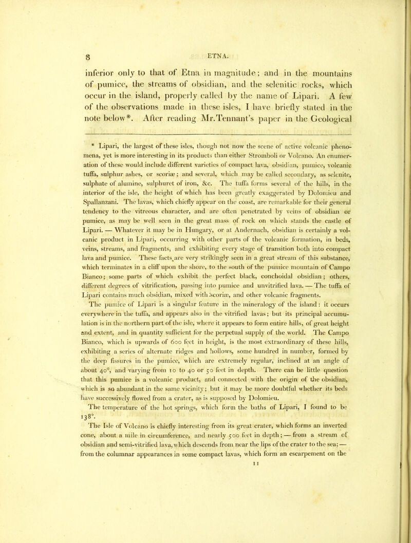 inferior only to that of Etna in magnitude; and in the mountains of pumice, the streams of obsidian, and the selenitic rocks, which occur in the island, properly called by the name of Lipari. A few of the observations made in these isles, I have briefly stated in the note below*'. After reading Mr.Tennant’s paper in the Geological * Lipari, the largest of these isles, though not now the scene of active volcanic pheno- mena, yet is more interesting in its products than either Stromboli or Volcano. An enumer- ation of these would include different varieties of compact lava, obsidian, pumice, volcanic tuffa, sulphur ashes, or scoriae; and several, which may be called secondary, as selenite, sulphate of alumine, sulphuret of iron, &c. The tuffa forms several of the hills, in the interior of the isle, the height of which has been greatly exaggerated by Doloniieu and Spallanzani. The lavas, which chiefly appear on the coast, are remarkable for their general tendency to the vitreous character, and are often penetrated by veins of obsidian or pumice, as may be well seen in the great mass of rock on which stands the castle of Lipari. — Whatever it may be in Hungary, or at Andernach, obsidian is certainly a vol- canic product in Lipari, occurring with other parts of the volcanic formation, in beds, veins, streams, and fragments, and exhibiting every stage of transition both into compact lava and pumice. Tliese facts^are very st) ikingly seen in a great stream of this substance, which terminates in a cliff upon the shore, to the south of the pumice mountain of Campo Bianco; some parts of which exhibit the perfect black, conchoidal obsidian; others, different degrees of vitrification, passing into pumice and unvitrified lava. — The tuffa of Lipari contains much obsidian, mixed with .'scorise, and other volcanic fragments. The pumice of Lipari is a singular feature in the mmeralogy of the island: it occurs everywhere in the tuffii, and appears also in the vitrified lavas; but its principal accumu- lation is in the northern part of the isle, where it appears to form entire hills, of great height and extent, and in quantity sufficient for the perpetual supply of the world. The Campo Bianco, which is upwards of 600 feet in height, is the most extraorchnary of these hills, exhibiting a series of alternate ridges and hollows, some hundred in number, formed by the deep fissures in the pumice, which are extremely regular, inclined at an angle of about 40°, and varying from 10 to 40 or 50 feet in depth. There can be little question that this pumice is a volcanic product, and connected with the origin of the obsidian, which is so abundant in the same vicinity; but it may be more doubtful whether its beds have successively flowed from a crater, as is supposed by Dolomieu. The temperature of the hot springs, which form the baths of Lipari, I found to be 138°. The Isle of Volcano is chiefly interesting from its great crater, which forms an inverted cone, about a mile in circumference, and nearly 500 feet in depth; — from a stream of obsidian and semi-vitrified lava, which descends from near the lips of the crater to the sea; — from the columnar appearances in some compact lavas, which form an escarpement on the 11