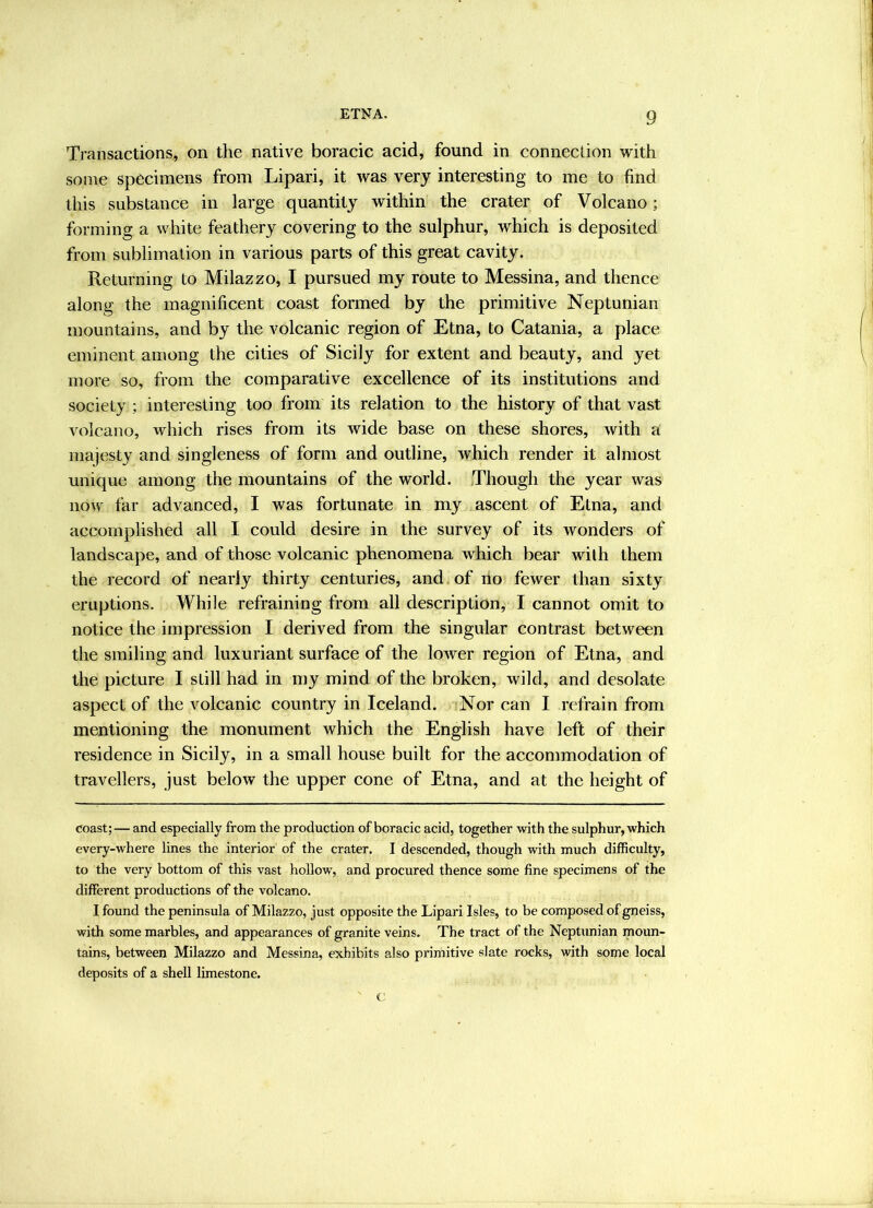 Transactions, on the native boracic acid, found in connection with some specimens from Lipari, it was very interesting to me to find this substance in large quantity within the crater of Volcano; forming a white feathery covering to the sulphur, which is deposited from sublimation in various parts of this great cavity. Returning to Milazzo, I pursued my route to Messina, and thence along the magnificent eoast formed by the primitive Neptunian mountains, and by the volcanie region of Etna, to Catania, a place eminent among the cities of Sicily for extent and beauty, and yet more so, from the comparative exeellence of its institutions and society ; interesting too from its relation to the history of that vast volcano, which rises from its wide base on these shores, with a majesty and singleness of form and outline, whieh render it almost unique among the mountains of the world. Though the year was now far advanced, I was fortunate in my ascent of Etna, and accomplished all I could desire in the survey of its wonders of landscape, and of those volcanic phenomena which bear with them the record of nearly thirty centuries, and of ilo fewer than sixty eruptions. While refraining from all description, I cannot omit to notice the impression I derived from the singular contrast between the smiling and luxuriant surface of the lower region of Etna, and the picture I still had in my mind of the broken, wild, and desolate aspect of the volcanie country in Iceland. Nor can I refrain from mentioning the monument whieh the English have left of their residence in Sicily, in a small house built for the aceommodation of travellers, just below the upper cone of Etna, and at the height of coast; — and especially from the production of boracic acid, together with the sulphur, which every-where lines the interior of the crater. I descended, though with much difficulty, to the very bottom of this vast hollow, and procured thence some fine specimens of the different productions of the volcano. I found the peninsula of Milazzo, just opposite the Lipari Isles, to be composed of gneiss, with some marbles, and appearances of granite veins. The tract of the Neptunian moun- tains, between Milazzo and Messina, exhibits also primitive slate rocks, with some local deposits of a shell limestone. c;