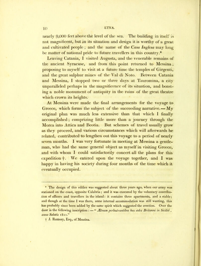 nearly O^OGO feet above the level of the sea. The building in itself not magnificent, but in its situation and design it is worthy of a great and cultivated people; and the name of the Casa Inglesa may long be matter of national pride to future travellers in this country.* Leaving Catania, I visited Augusta, and the venerable remains of the ancient Syracuse, and from this point returned to Messina; proposing to myself to visit at a future time the temples of Girgenti, and the great sulphur mines of the Val di Nolo. Between Catania and Messina, I stopped two or three days at Tauromina, a city unparalleled perhaps in the magnificence of its situation, and boast- ing a noble monument of antiquity in the ruins of the great theatre which crown its heights. At Messina were made the final arrangements for the voyage to Greece, which forms the subject of the succeeding narrative.— My original plan was much less extensive than that which I finally accomplished; comprizing little more than a journey through the Morea into Attica and Beotia. But schemes of travel usually grow as they proceed, and various circumstances which will afterwards be related, contributed to lengthen out this voyage to a period of nearly seven months. I was very fortunate in meeting at Messina a gentle- man, who had the same general object as myself in visiting Greece, and with whom I could satisfactorily concert all the plans for this expedition-f-. We entered upon the voyage together, and I was happy in having his society during four months of the time which it eventually occupied. * The design of this edifice was suggested about three years ago, when our army was stationed on the coast, opposite Calabria; and it was executed by the voluntary contribu- tion of officers and travellers in the island: it contains three apartments, and a stable; and though at the time I was there, some internal accommodation was still wanting, this has probably since been added by the same spirit which suggested the erection. Over the door is the following inscription : — “ JEtnam perlustrantihus has cedes Britanni in Sicilia ^ anno Salutis 1811.” f J. Ramsay, Esq., of Messina.