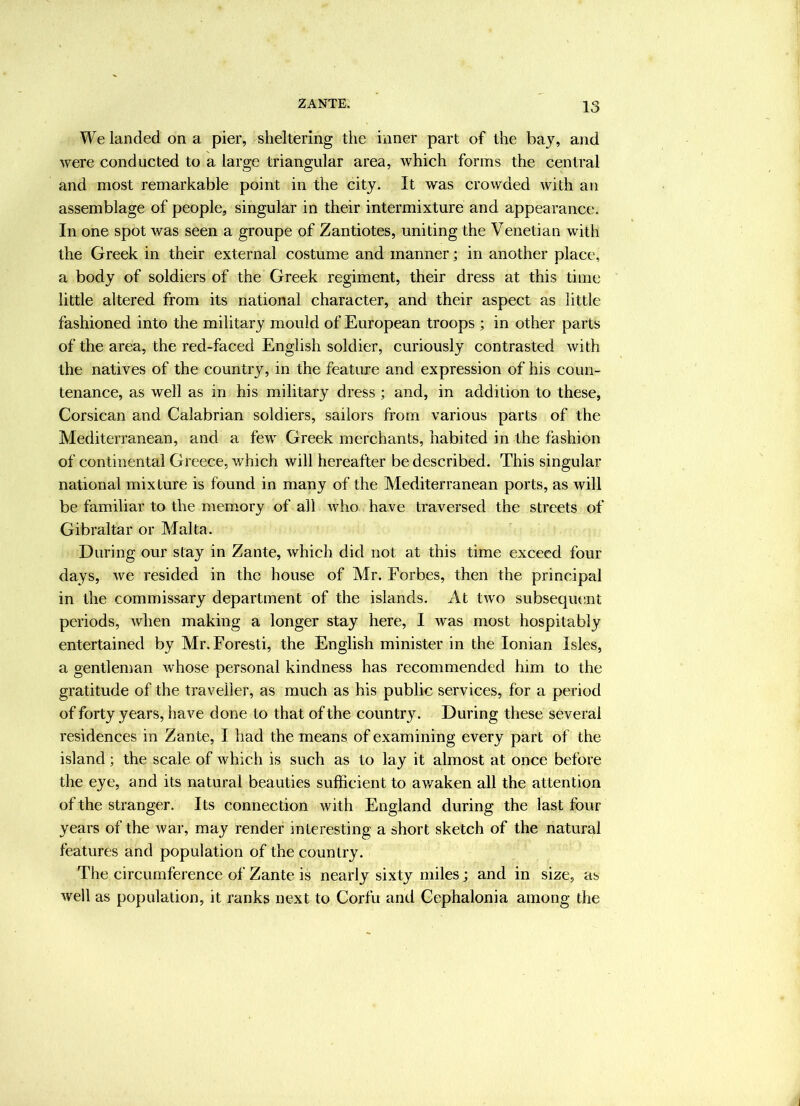 We landed on a pier, sheltering the inner part of the baj, and were conducted to a large triangular area, Avhich forms the central and most remarkable point in the city. It was crowded with an assemblage of people, singular in their intermixture and appearance. In one spot was seen a groupe of Zantiotes, uniting the Venetian with the Greek in their external costume and manner; in another place, a body of soldiers of the Greek regiment, their dress at this time little altered from its national character, and their aspect as little fashioned into the military mould of European troops ; in other parts of the area, the red-faced English soldier, curiously contrasted with the natives of the country, in the feature and expression of his coun- tenance, as well as in his military dress ; and, in addition to these, Corsican and Calabrian soldiers, sailors from various parts of the Mediterranean, and a few Greek merchants, habited in the fashion of continental Greece, which will hereafter be described. This singular national mixture is found in many of the Mediterranean ports, as will be familiar to the memory of all who have traversed the streets of Gibraltar or Malta. During our stay in Zante, which did not at this time exceed four days, we resided in the house of Mr. Forbes, then the principal in the commissary department of the islands. At two subsequent periods, when making a longer stay here, I was most hospitably entertained by Mr.Foresti, the English minister in the Ionian Isles, a gentlenmn whose personal kindness has recommended him to the gratitude of the traveller, as much as his public services, for a period of forty years, have done to that of the country. During these several residences in Zante, I had the means of examining every part of the island; the scale of which is such as to lay it almost at once before the eye, and its natural beauties sufficient to awaken all the attention of the stranger. Its connection with England during the last four years of the war, may render interesting a short sketch of the natural features and population of the country. The circumference of Zante is nearly sixty miles; and in size, as well as population, it ranks next to Corfu and Cephalonia among the