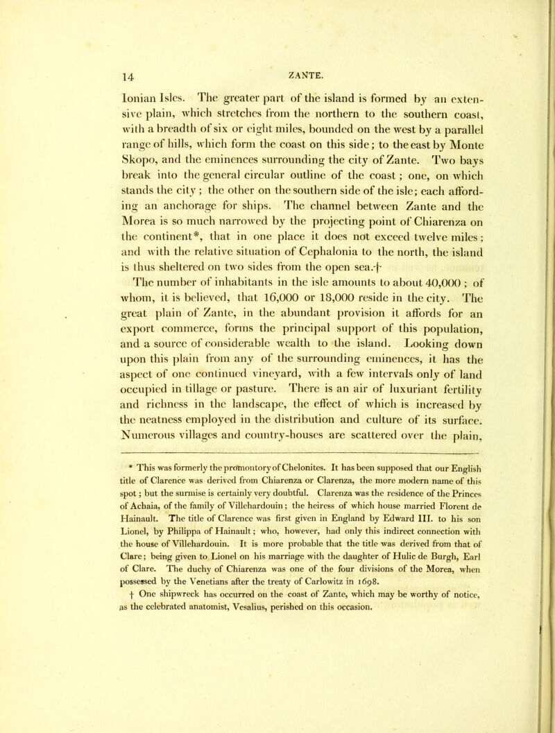Ionian Isles. The greater part of the island is formed by an exten- sive plain, which stretches from the northern to the southern coast, with a breadth of six or eight miles, bounded on the west by a parallel range of hills, which form the coast on this side; to the east by Monte Skopo, and the eminences surrounding the city of Zante. Two bays break into the general circular outline of the coast; one, on which stands the city ; the other on the southern side of the isle; each afford- ing an anchorage for ships. The channel between Zante and the Morea is so much narrowed by the projecting point of Chiarenza on the continent*, that in one place it does not exceed twelve miles; and with the relative situation of Cephalonia to the north, the island is thus sheltered on two sides from the open sea.-j- The number of inhabitants in the isle amounts to about 40,000 ; of whom, it is believed, that 16,000 or 18,000 reside in the city. The great plain of Zante, in the abundant provision it affords for an export commerce, forms the principal support of this population, and a source of considerable wealth to the island. Looking down upon this plain from any of the surrounding eminences, it has the aspect of one continued vineyard, with a few intervals only of land occupied in tillage or pasture. There is an air of luxuriant fertility and richness in the landscape, the effect of which is increased by the neatness employed in the distribution and culture of its surface. Numerous villages and country-houses are scattered over the plain, * This was formerly the promontory of Chelonites. It has been supposed that our English title of Clarence was derived from Chiarenza or Clarenza, the more modern name of this spot; but the surmise is certainly very doubtful. Clarenza was the residence of the Princes of Achaia, of the family of Villehardouin; the heiress of which house married Florent de Hainault. The title of Clarence was first given in England by Edward III. to his son Lionel, by Philippa of Hainault; who, however, had only this indirect connection with the house of Villehardouin. It is more probable that the title was derived from that of Clare; being given to Lionel on his marriage with the daughter of Hulic de Burgh, Earl of Clare. The duchy of Chiarenza was one of the four divisions of the Morea, when possessed by the Venetians after the treaty of Carlowitz in 1698. f One shipwreck has occurred on the coast of Zante, which may be worthy of notice, as the celebrated anatomist, Vesalius, perished on this occasion,