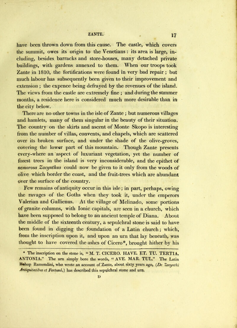 have been thrown down from this cause. The castle, which covers the summit, owes its origin to the Venetians : its area is large, in- cluding, besides barracks and store-houses, many detached private buildings, with gardens annexed to them. When our troops took Zante in 1810, the fortifications were found in very bad repair ; but much labour has subsequently been given to their improvement and extension ; the expence being defrayed by the revenues of the island. The views from the castle are extremely fine ; and during the slimmer months, a residence here is considered much more desirable than in the city below. There are no other towns in the isle of Zante ; but numerous villages and hamlets, many of them singular in the beauty of their situation. The country on the skirts and ascent of Monte Skopo is interesting from the number of villas, convents, and chapels, which are scattered over its broken surface, and under the shade of the olive-groves, covering the lower part of this mountain. Though Zante presents every-where an aspect of luxuriant vegetation, yet the number of forest trees in the island is very inconsiderable, and the epithet of nemorosa Zacynthus could now be given to it only from the woods of olive which border the coast, and the fruit-trees which are abundant over the surface of the country. Few remains of antiquity occur in this isle; in part, perhaps, owing the ravages of the Goths when they took it, under the emperors Valerian and Gallienus. At the village of Melinado, some portions of granite columns, with Ionic capitals, are seen in a church, which have been supposed to belong to an ancient temple of Diana. About the middle of the sixteenth century, a sepulchral stone is said to have been found in digging the foundation of a Latin church; which, from the inscription upon it, and upon an urn that lay beneath, was thought to have covered the ashes of Cicero*, brought hither by his * The inscription on the stone is, « M. T. CICERO. HAVE. ET. TU, TERTIA. ANTONIA.” The urn simply bore the words, “ AVE. MAR. TUL,” The Latin Bishop Ramondini, who wrote an account of Zante, about sixty years ago, {De Zacyntki Antiquitatibus et Fortund,) has described this sepulchral stone and urn. D