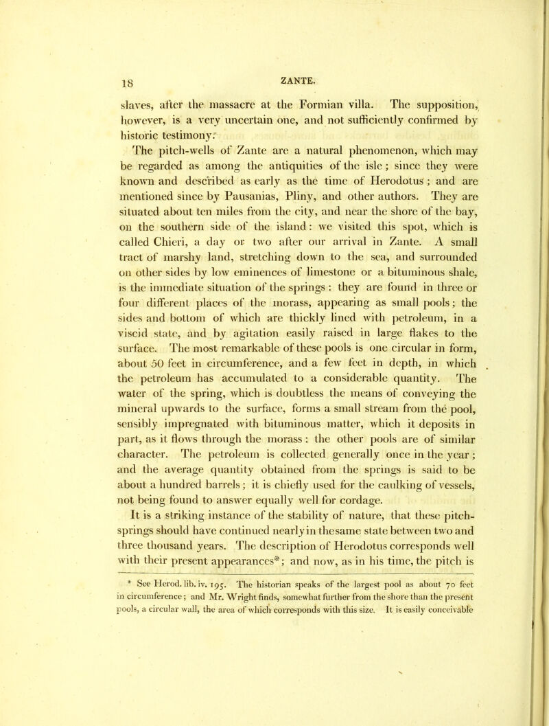 slaves, alter the massacre at the Formian villa. The supposition,^ however, is a very uncertain one, and not sufficiently confirmed by historic testimony.' The pitch-wells of Zante are a natural phenomenon, which may be regarded as among the antiquities of the isle; since they were known and described as early as the time of Herodotus ; and are mentioned since by Pausanias, Pliny, and other authors. They are situated about ten miles from the city, and near the shore of the bay, on the southern side of the island: we visited this spot, which is called Chieri, a day or two after our arrival in Zante. A small tract of marshy land, stretching down to the sea, and surrounded on other sides by low eminences of limestone or a bituminous shale, is the immediate situation of the springs : they are found in three or four different places of the morass, appearing as small pools; the sides and bottom of which are thickly lined with petroleum, in a viscid state, and by agitation easily raised in large flakes to the surface. The most remarkable of these pools is one circular in form, about 50 feet in circumference, and a few feet in depth, in which the petroleum has accumulated to a considerable quantity. The water of the spring, which is doubtless the means of conveying the mineral upwards to the surface, forms a small stream from the pool, sensibly impregnated with bituminous matter, which it deposits in part, as it flows through the morass : the other pools are of similar character. The petroleum is collected generally once in the year ; and the average quantity obtained from the springs is said to be about a hundred barrels; it is chiefly used for the caulking of vessels, not being found to answer equally well for cordage. It is a striking instance of the stability of nature, that these pitch- springs should have continued nearly in thesame state between two and three thousand years. The description of Herodotus corresponds well with their present appearances*; and now, as in his time, the pitch is * See Herod, lib. iv. 195. The historian speaks of the largest pool as about 70 feet in circumference; and Mr. Wright finds, somewhat further from the shore than the present pools, a circular wall, the area of which corresponds with this size. It is easily conceivable