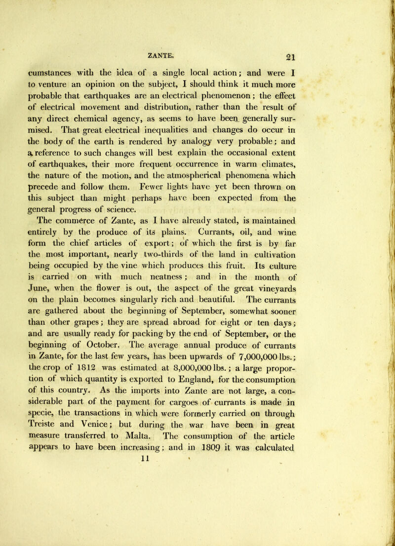 n cumstances with the idea of a single local action; and were I to venture an opinion on the subject, I should think it much more probable that earthquakes are an electrical phenomenon; the effect of electrical movement and distribution, rather than the result of any direct chemical agency, as seems to have been_ generally sur- mised. That great electrical inequalities and changes do occur in the body of the earth is rendered by analogy very probable; and a, reference to such changes will best explain the occasional extent of earthquakes, their more frequent occurrence in warm climates, the nature of the motion, and the atmospherical phenomena which precede and follow them. Fewer lights have yet been thrown on this subject than might perhaps have been expected from the general progress of science. The commerce of Zante, as I have already stated, is maintained entirely by the produce of its plains. Currants, oil, and wine form the chief articles of export; of which the first is by far the most important, nearly two-thirds of the land in cultivation being occupied by the vine which produces this fruit. Its culture is carried on with much neatness; and in the month of Jvme, when the flower is out, the aspect of the great vineyards on the plain becomes singularly rich and beautiful. The currants are gathered about the beginning of September, somewhat sooner than other grapes; they are spread abroad for eight or ten days; and are usually ready for packing by the end of September, or the beginning of October. The average annual produce of currants in Zante, for the last few years, has been upwards of 7,000,000 lbs.; the crop of 1812 was estimated at 8,000,000 lbs.; a large propor- tion of which quantity is exported to England, for the consumption of this country. As the imports into Zante are not large, a con- siderable part of the payment for cargoes of currants is made in specie, the transactions in Avhich were formerly carried on through Treiste and Venice; but during the war have been in great measure transferred to Malta. The consumption of the article appears to have been increasing; and in 1809 it was calculated