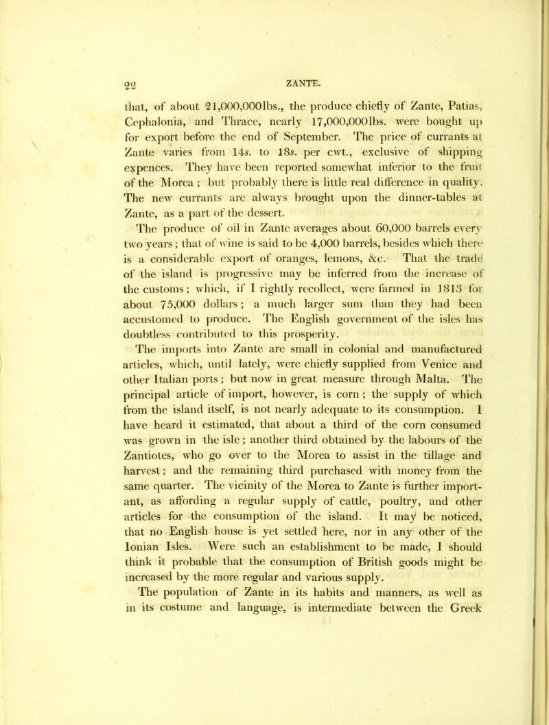 2^2 that, of about 21,000,000lbs., the produce chiefly of Zante, Patias, Cephalonia, and Thrace, nearly 17,000,000lbs. were bought up for export before the end of September. The price of currants at Zante varies from 14s. to 18s. per cwt., exclusive of shipping expences. They have been reported somewhat inferior to the fruit of the Morea ; but probably there is little real difference in quality. The nerv currants are always brought upon the dinner-tables at Zante, as a part of the dessert. The produce of oil in Zante averages about 60,000 barrels every two years; that of wine is said to be 4,000 barrels, besides which there is a considerable export of oranges, lemons, &c.- That the trade of the island is progressive may be inferred from the increase of the customs; which, if I rightly recollect, were farmed in 1813 for about 73,000 dollars; a much larger sum than they had been accustomed to produce. The English government of the isles has doubtless contributed to this prosperity. The imports into Zante are small in colonial and manufactured articles, which, until lately, were chiefly supplied from Venice and other Italian ports ; but now in great measure through Malta. The principal article of import, however, is corn; the supply of which from the island itself, is not nearly adequate to its consumption. I have heard it estimated, that about a third of the corn consumed was grown in the isle; another third obtained by the labours of the Zantiotes, who go over to the Morea to assist in the tillage and harvest; and the remaining third purchased with money from the same quarter. The vicinity of the Morea to Zante is further import- ant, as affording a regular supply of cattle, poultry, and other articles for -the consumption of the island. It may be noticed, that no English house is yet settled here, nor in any other of the Ionian Isles. Mere such an establishment to be made, I should think it probable that the consumption of British goods might be increased by the more regular and various supply. The population of Zante in its habits and manners, as well as in its costume and language, is intermediate between the Greek