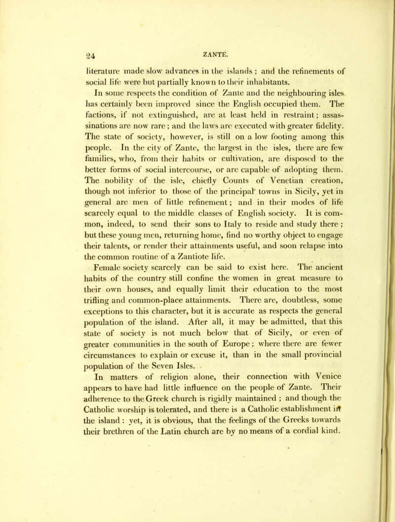 literature made slow advances in the islands ; and the refinements of social life were but partially known to their inhabitants. In some respects the condition of Zante and the neighbouring isles, has certainly been improved since the English occupied them. The factions, if not extinguished, are at least held in restraint; assas- sinations are now rare; and the laws are executed with greater fidelity. The state of society, however, is still on a low footing among this people. In the city of Zante, the largest in the isles, there are few families, who, from their habits or cultivation, are disposed to the better forms of social intercourse, or are capable of adopting them. The nobility of the isle, chiefly Counts of Venetian creation, though not inferior to those of the principal' towns in Sicily, yet in general are men of little refinement; and in their modes of life scarcely equal to the middle classes of English society. It is com- mon, indeed, to send their sons to Italy to reside and study there ; but these young men, returning home, find no worthy object to engage their talents, or render their attainments useful, and soon relapse into the common routine of a Zantiote life. Female society scarcely can be said to exist here. The ancient habits of the country still confine the women in great measure to their own houses, and equally limit their education to the most trifling and common-place attainments. There are, doubtless, some exceptions to this character, but it is accurate as respects the general population of the island. After all, it may be admitted, that this state of society is not much below that of Sicily, or even of greater communities in the south of Europe; where there are fewer circumstances to explain or excuse it, than in the small provincial population of the Seven Isles. - In matters of religion alone, their connection with Venice appears to have had little influence on the people of Zante. Their adherence to the Greek church is rigidly maintained ; and though the Catholic worship is tolerated, and there is a Catholic establishment iit the island : yet, it is obvious, that the feelings of the Greeks towards their brethren of the Latin church are by no means of a cordial kind.