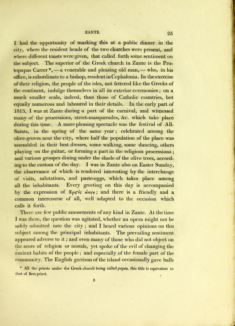 I had the opportunity of marking this at a public dinner in the city, where the resident heads of the two churches were present, and where different toasts were given, that called forth some sentiment on the subject. The superior of the Greek church in Zante is the Pro- topapas Carrer*, — a venerable and pleasing old man, — who, in his office, is subordinate to a bishop, resident inCephalonia. In the exercise of their religion, the people of the isles, not fettered like the Greeks of the continent, indulge themselves in all its exterior ceremonies ; on a much smaller scale, indeed, than those of Catholic countries, but equally numerous and laboured in their details. In the early part of 1813, I was at Zante during a part of the carnival, and witnessed many of the processions, street-masquerades, &c. which take place during this time. A more pleasing spectacle was the festival of All- Saints, in the spring of the same year; celebrated among the olive-groves near the city, where half the population of the place was assembled in their best dresses, some walking, some dancing, others playing on the guitar, or forming a part in the religious processions ; and various groupes dining under the shade of the olive trees, accord- ing to the custom of the day. I was in Zante also on Easter Sunday, the observance of which is rendered interesting by the interchange of visits, salutations, and paste-eggs, which takes place among all the inhabitants. Every greeting on this day is accompanied by the expression of X^ig-oV olveg'vi; and there is a friendly and a common intercourse of all, well adapted to the occasion which calls it forth. There are few public amusements of any kind in Zan te. At the time I was there, the question was agitated, whether an opera might not be safely admitted into the city ; and I heard various opinions on this subject among the principal inhabitants. The prevailing sentiment appeared adverse to it; and even many of those who did not object on the score of religion or morals, yet spoke of the evil of changing the ancient habits of the people; and especially,of the female part of the community. The English garrison of the island occasionally gave balls * All the priests under the Greek church being called this title is equivalent to that of first priest. ^ E