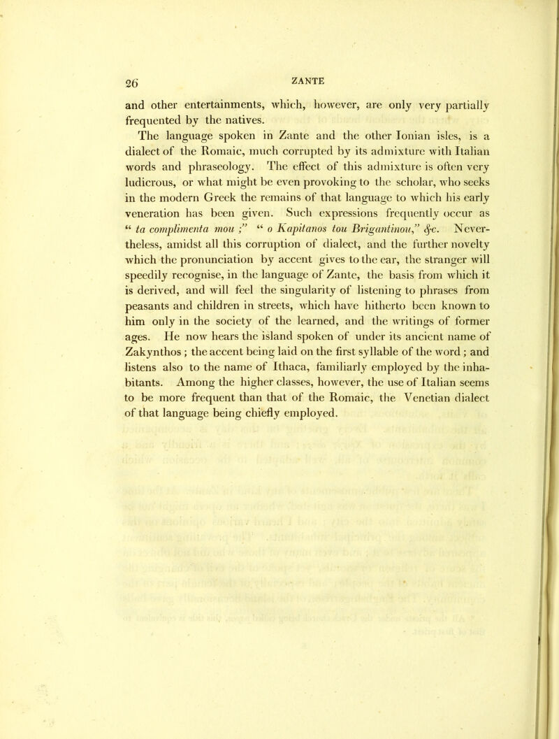 and other entertainments, which, however, are only very partially frequented by the natives. The language spoken in Zante and the other Ionian isles, is a dialect of the Romaic, much corrupted by its admixture with Italian words and phraseology. The effect of this admixture is often very ludicrous, or what might be even provoking to the scholar, who seeks in the modern Greek the remains of that language to which his early veneration has been given. Such expressions frequently occur as “ ta cornplimenta mou “ o Kapitanos tou Brigantinou” S^c. Never- theless, amidst all this corruption of dialect, and the further novelty which the pronunciation by accent gives to the ear, the stranger will speedily recognise, in the language of Zante, the basis from which it is derived, and will feel the singularity of listening to phrases from peasants and children in streets, which have hitherto been known to him only in the society of the learned, and the writings of former ages. He now hears the island spoken of under its ancient name of Zakynthos ; the accent being laid on the first syllable of the word; and listens also to the name of Ithaca, familiarly employed by the inha- bitants. Among the higher classes, however, the use of Italian seems to be more frequent than that of the Romaic, the Venetian dialect of that language being chiefly employed.