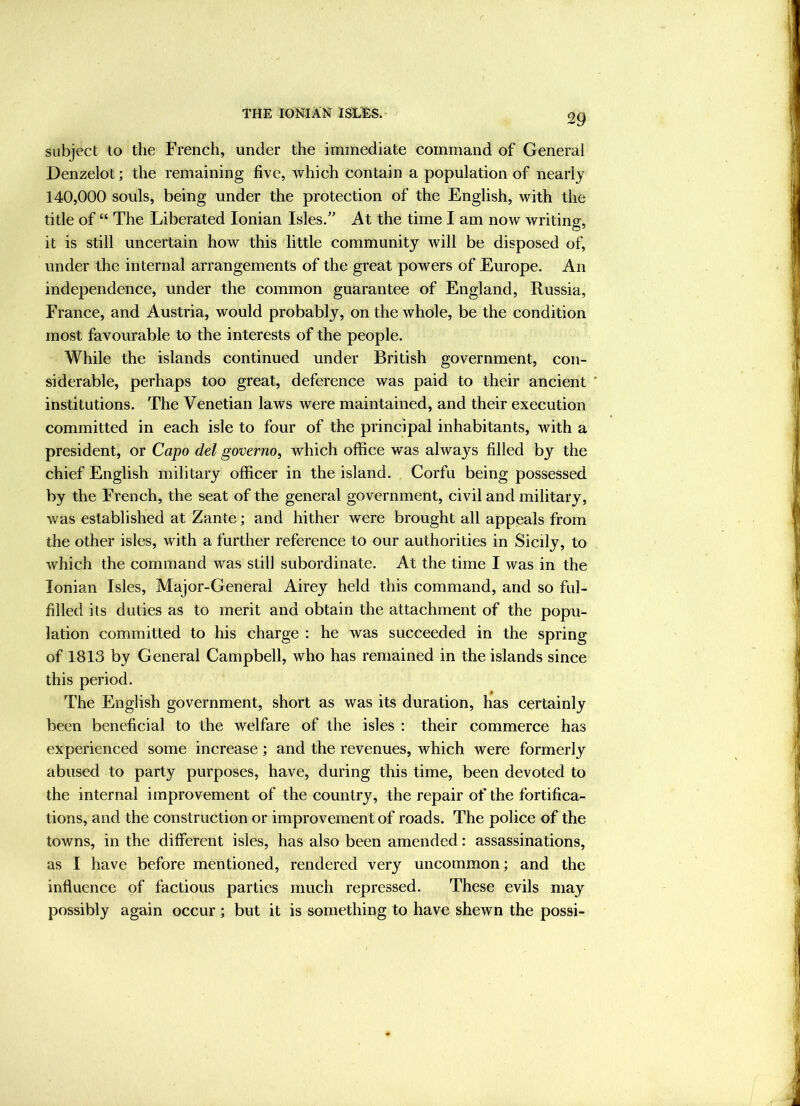 THE lO^IilAN ISLI^. subject to the French, under the immediate command of General Denzelot; the remaining five, which contain a population of nearly 140,000 souls, being under the protection of the English, with the title of “ The Liberated Ionian Isles/' At the time I am now writing, it is still uncertain how this dittle community will be disposed of, under the in ternal arrangements of the great powers of Europe. An independence, under the common guarantee of England, Russia, France, and Austria, would probably, on the whole, be the condition most favourable to the interests of the people. While the islands continued under British government, con- siderable, perhaps too great, deference was paid to their ancient ' institutions. The Venetian laws were maintained, and their execution committed in each isle to four of the principal inhabitants, with a president, or Capo del governo, which office was always filled by the chief English military officer in the island. Corfu being possessed by the French, the seat of the general government, civil and military, was established at Zante; and hither were brought all appeals from the other isles, with a further reference to our authorities in Sicily, to which the command was still subordinate. At the time I was in the Ionian Isles, Major-General Airey held this command, and so ful- filled its duties as to merit and obtain the attachment of the popu- lation committed to his charge : he was succeeded in the spring of 1813 by General Campbell, who has remained in the islands since this period. The English government, short as was its duration, has certainly been beneficial to the welfare of the isles : their commerce has experienced some increase; and the revenues, Avhich were formerly abused to party purposes, have, during this time, been devoted to the internal improvement of the country, the repair of the fortifica- tions, and the construction or improvement of roads. The police of the towns, in the different isles, has also been amended: assassinations, as I have before mentioned, rendered very uncommon; and the influence of factious parties much repressed. These evils may possibly again occur ; but it is something to have shewn the possi-